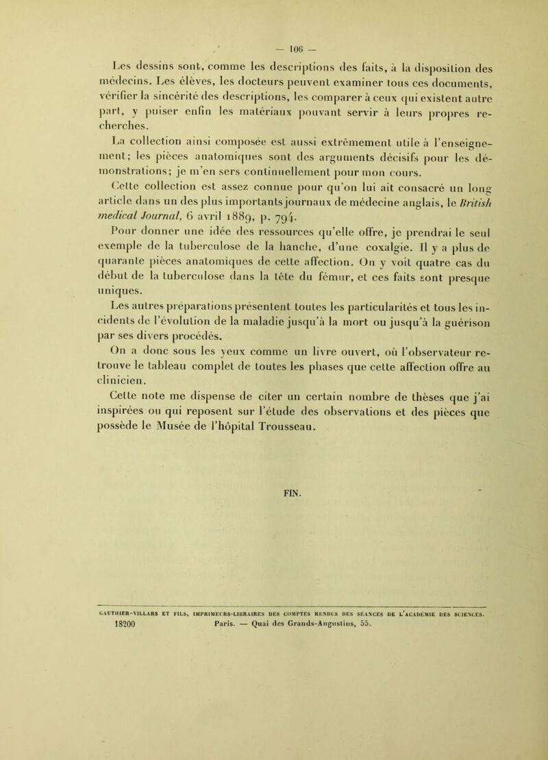 Les dessins sont, comme les descriptions des faits, à la disposition des médecins. Les élèves, les docteurs peuvent examiner tous ces documents, vérifier la sincérité des descriptions, les comparer à ceux qui existent autre part, y puiser enfin les matériaux pouvant servir à leurs propres re- cherches. La collection ainsi composée est aussi extrêmement utile à l’enseigne- ment; les pièces anatomiques sont des arguments décisifs pour les dé- monstrations; je m’en sers continuellement pour mon cours. Cette collection est assez connue pour qu’on lui ait consacré un Ions article dans un des plus importants journaux de médecine anglais, le Hritish medical Journal, G avril 1889, p. 794. Pour donner une idée des ressources qu’elle offre, je prendrai le seul exemple de la tuberculose de la hanche, d’une coxalgie. Il y a plus de quarante pièces anatomiques de cette affection. On y voit quatre cas du début de la tuberculose dans la tête du fémur, et ces faits sont presque uniques. Les autres préparations présentent toutes les particularités et tous les in- cidents de l’évolution de la maladie jusqu’à la mort ou jusqu’à la guérison par ses divers procédés. On a donc sous les yeux comme un livre ouvert, où l’observateur re- trouve le tableau complet de toutes les phases que cette affection offre au clinicien. Celte note me dispense de citer un certain nombre de thèses que j’ai inspirées ou qui reposent sur l’étude des observations et des pièces que possède le Musée de l’hôpital Trousseau. FIN. UAUTII1ER-VILLARS ET EILS, IMPRIMEURS-LIBRAIRES DES COMPTES RENDUS DES SÉANCES DE l’aCAUÉMIE DES SCIENCES. 18200 Paris. — Quai des Grands-Augusliiis, 55.