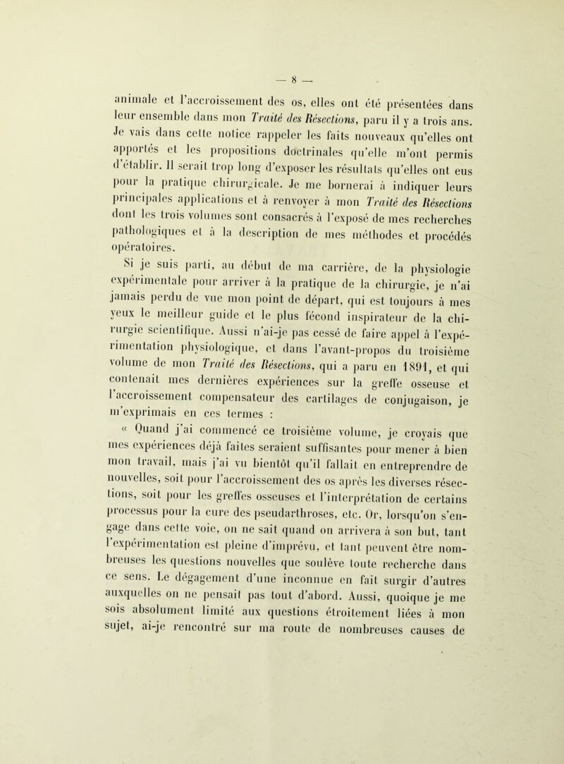 — 8 — animale et l’accroissement des os, elles ont été présentées dans lem ensemble dans mon Traité des Résections, paru il y a trois ans. Je vais dans celte notice rappeler les faits nouveaux qu’elles ont apportés et les propositions doctrinales qu’elle m’ont permis d établir. Il serait trop long d’exposer les résultats qu’elles ont eus poui la piatique chirurgicale. Je me bornerai à indiquer leurs principales applications et à renvoyer à mon Traité des Résections dont les trois volumes sont consacrés à l’exposé de mes recherches pathologiques et à la description de mes méthodes et procédés opératoires. Si je suis parti, au début de ma carrière, de la physiologie expérimentale pour arriver à la pratique de la chirurgie, je n’ai jamais perdu de vue mon point de départ, qui est toujours à mes jeux le meilleur guide et le plus fécond inspirateur de la chi- migie scientifique. Aussi n ai-je pas cessé de faire appel à l’expé- rimentation physiologique, et dans l’avant-propos du troisième volume de mon Traité des Résections, qui a paru en 1891, et qui contenait mes dernières expériences sur la greffe osseuse et 1 accroissement compensateur des cartilages de conjugaison, je m exprimais en ces termes : « Quand j ai commencé ce troisième volume, je croyais que mes expériences déjà faites seraient suffisantes pour mener à bien mon tiavail, mais j ai vu bientôt qu’il fallait en entreprendre de nom elles, soit pour I accroissement des os après les diverses résec- tions, soit pour les greffes osseuses et l’interprétation de certains processus pour la cure des pseudarthroses, etc. Or, lorsqu’on s’en- gage dans celte voie, on ne sait quand on arrivera à son but, tant 1 expérimentation est pleine d’imprévu, et tant peuvent être nom- breuses les questions nouvelles que soulève toute recherche dans ce sens. Le dégagement d’une inconnue en fait surgir d’autres auxquelles on ne pensait pas tout d’abord. Aussi, quoique je me sois absolument limité aux questions étroitement liées à mon Sl,jet, ai-je rencontré sur ma route de nombreuses causes de