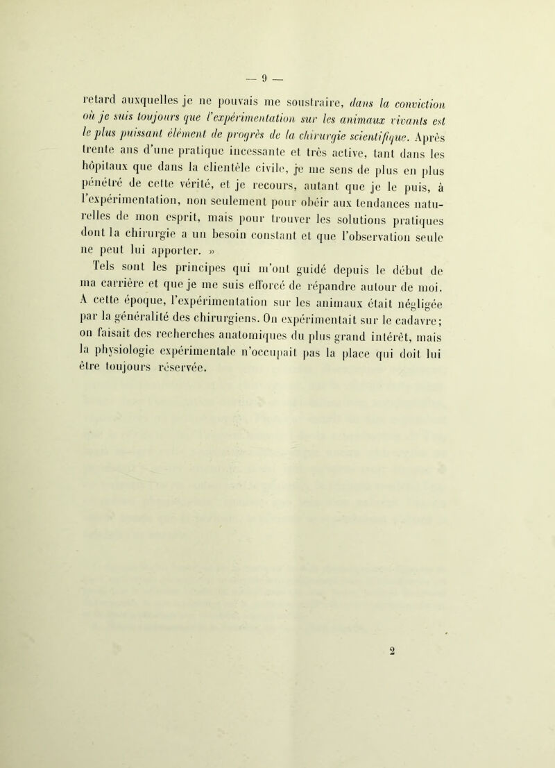 — 9 — îetard auxquelles je ne pouvais me soustraire, dans la conviction où je suis toujours que l'expérimentation sur les animaux vivants est le plus puissant élément de progrès de la chirurgie scientifique. Après trente ans d’une pratique incessante et très active, tant dans les hôpitaux que dans la clientèle civile, je me sens de plus en plus pénétré de cette vérité, et je recours, autant que je le puis, à 1 expérimentation, non seulement pour obéir aux tendances natu- îelles de mon esprit, mais pour trouver les solutions pratiques dont la chirurgie a un besoin constant et que l’observation seule ne peut lui apporter. » Tels sont les principes qui m’ont guidé depuis le début de ma carrière et que je me suis efforcé de répandre autour de moi. A cette époque, l’expérimentation sur les animaux était négligée par la généralité des chirurgiens. On expérimentait sur le cadavre; on faisait des recherches anatomiques du plus grand intérêt, mais la physiologie expérimentale n’occupait pas la place qui doit lui être toujours réservée. 2