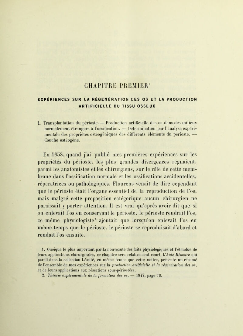 CHAPITRE PREMIER EXPÉRIENCES SUR LA RÉGÉNÉRATION LES OS ET LA PRODUCTION ARTIFICIELLE DU TISSU OSSEUX 1. Transplantation du périoste. — Production artificielle des os dans des milieux normalement étrangers à l'ossification. — Détermination par l’analyse expéri- mentale des propriétés ostéogéniques des différents éléments du périoste. — Couche ostéogène. En 1858, quand j’ai publié mes premières expériences sur les propriétés du périoste, les plus grandes divergences régnaient, parmi les anatomistes et les chirurgiens, sur le rôle de cette mem- brane dans l’ossification normale et les ossifications accidentelles, réparatrices ou pathologiques. Flourens venait de dire cependant que le périoste était l’organe essentiel de la reproduction de l’os, mais malgré cetle proposition catégorique aucun chirurgien 11e paraissait y porter attention. Il est vrai qu’après avoir dit que si on enlevait l’os en conservant le périoste, le périoste rendrait l’os, ce même physiologiste1 2 ajoutait que lorsqu’on enlevait l’os en même temps que le périoste, le périoste se reproduisait d’abord et rendait l’os ensuite. 1. Quoique le plus important parla nouveauté des faits physiologiques et l'étendue de leurs applications chirurgicales, ce chapitre sera relativement court. L'Aide-Mémoire qui parait dans la collection Léauté, en môme temps que cette notice, présente un résumé de l’ensemble de mes expériences sur la production artificielle et la régénération des os, et de leurs applications aux résections sous-périostées.