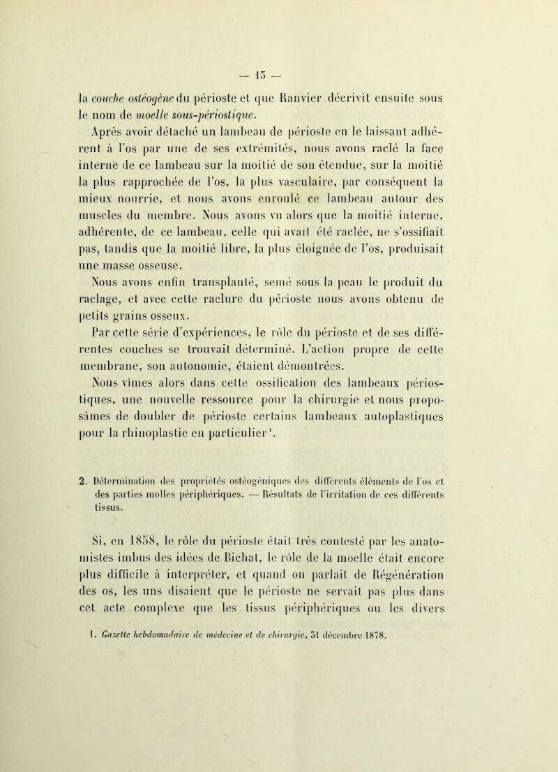 — 15 — lu couche osléogènedu périoste et que Ranvier décrivit ensuite sous le nom de moelle sous-périostique. Après avoir détaché un lambeau de périoste en le laissant adhé- rent à l’os par une de ses extrémités, nous avons raclé la face interne de ce lambeau sur la moitié de son étendue, sur la moitié la plus rapprochée de l’os, la plus vasculaire, par conséquent la mieux nourrie, et nous avons enroulé ce lambeau autour des muscles du membre. Nous avons vu alors que la moitié interne, adhérente, de ce lambeau, celle qui avait été raclée, ne s’ossifiait pas, tandis que la moitié libre, la plus éloignée de l’os, produisait une masse osseuse. Nous avons enfin transplanté, semé sous la peau le produit du raclage, et avec cette raclure du périoste nous avons obtenu de petits grains osseux. Par cette série d’expériences, le rôle du périoste et de ses di 11e- rentes couches se trouvait déterminé. L’action propre de cette membrane, son autonomie, étaient démontrées. Nous vîmes alors dans cette ossification des lambeaux périos- tiques, une nouvelle ressource pour la chirurgie et nous propo- sâmes de doubler de périoste certains lambeaux autoplastiques pour la rhinoplastie en particulier1. 2. Détermination des propriétés ostéogéniques des différents éléments de l’os et des parties molles périphériques. — Résultats de l'irritation de ces différents tissus. Si, en 1858, le rôle du périoste était très contesté par les anato- mistes imbus des idées de Bichat, le rôle de la moelle était encore plus difficile à interpréter, et quand on parlait de Régénération des os, les uns disaient que le périoste ne servait pas plus dans cet acte complexe que les tissus périphériques ou les divers