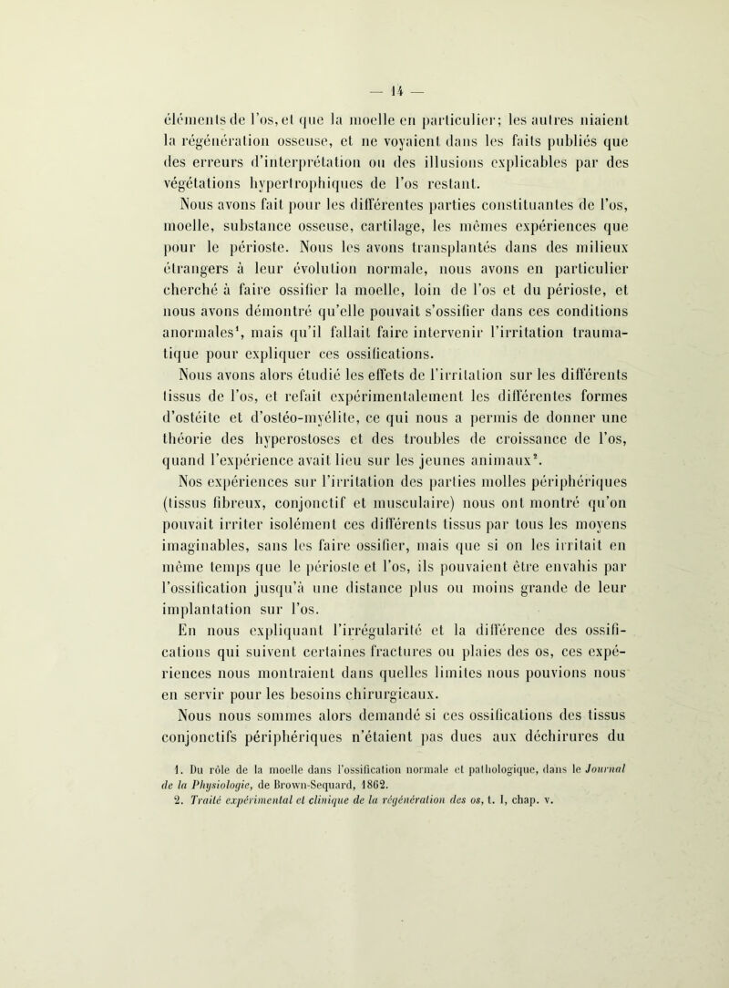 éléments de l’os, et que la moelle en particulier; les autres niaient la régénération osseuse, et ne voyaient, dans les faits publiés que des erreurs d’interprétation ou des illusions explicables par des végétations hypertrophiques de l’os restant. Nous avons fait pour les différentes parties constituantes de l’os, moelle, substance osseuse, cartilage, les mêmes expériences que pour le périoste. Nous les avons transplantés dans des milieux étrangers à leur évolution normale, nous avons en particulier cherché à faire ossifier la moelle, loin de l’os et du périoste, et nous avons démontré qu’elle pouvait s’ossifier dans ces conditions anormales1, mais qu’il fallait faire intervenir l’irritation trauma- tique pour expliquer ces ossifications. Nous avons alors étudié les effets de l’irritation sur les différents tissus de l’os, et refait expérimentalement les différentes formes d’ostéite et d’ostéo-myélite, ce qui nous a permis de donner une théorie des hyperostoses et des troubles de croissance de l’os, quand l’expérience avait lieu sur les jeunes animaux2. Nos expériences sur l’irritation des parties molles périphériques (tissus fibreux, conjonctif et musculaire) nous ont montré qu’on pouvait irriter isolément ces différents tissus par tous les moyens imaginables, sans les faire ossifier, mais que si on les irritait en même temps que le périoste et l’os, ils pouvaient être envahis par l’ossification jusqu’à une distance pi ns ou moins grande de leur implantation sur l’os. En nous expliquant l’irrégularité et la différence des ossifi- cations qui suivent certaines fractures ou plaies des os, ces expé- riences nous montraient dans quelles limites nous pouvions nous en servir pour les besoins chirurgicaux. Nous nous sommes alors demandé si ces ossifications des tissus conjonctifs périphériques n’étaient pas dues aux déchirures du 1. Du rôle de la moelle dans l’ossification normale et pathologique, dans le Journal de la Physiologie, de Brown-Sequard, 1862.