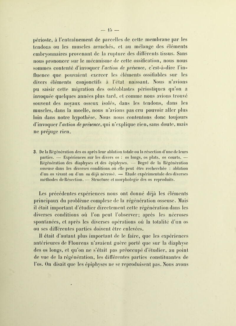 périoste, à l'entraînement de parcelles de cette membrane par les tendons on les muscles arrachés, et au mélange des éléments embryonnaires provenant de la rupture des différents tissus. Sans nous prononcer sur le mécanisme de cette ossification, nous nous sommes contenté d’invoquer l'action de présence, c’est-à-dire l’in- fluence que pouvaient exercer les éléments ossifiables sur les divers éléments conjonctifs à l’état naissant. Nous n’avions pu saisir cette migration des ostéoblastes périostiques qu’on a invoquée quelques années plus tard, et comme nous avions trouvé souvent des noyaux osseux isolés, dans les tendons, dans les muscles, dans la moelle, nous n’avions pas cru pouvoir aller plus loin dans notre hypothèse. Nous nous contenions donc toujours d’invoquer Vaction de présence, qui n’explique rien, sans doute, mais ne préjuge rien. 3. De la Régénération des os après leur ablation totale ou la résection d’une de leurs parties. — Expériences sur les divers os : os longs, os plats, os courts. — Régénération des diaphyses et des épiphyses. — Degré de la Régénération osseuse dans les diverses conditions où elle peut être recherchée : ablation d’un os vivant ou d’un os déjà nécrosé. — Etude expérimentale des diverses méthodes de Résection. — Structure et morphologie des os reproduits. Les précédentes expériences nous ont donné déjà les éléments principaux du problème complexe de la régénération osseuse. Mais il était important d’étudier directement cette régénération dans les diverses conditions où l’on peut l’observer; après les nécroses spontanées, et après les diverses opérations où la totalité d’un os ou ses différentes parties doivent être enlevées. 11 était d’autant plus important de le faire, que les expériences antérieures de Flourens n’avaient guère porté que sur la diapbyse des os longs, et qu’on ne s’était, pas préoccupé d’étudier, au point de vue de la régénération, les différentes parties constituantes de l’os. On disait que les épiphyses ne se reproduisent pas. Nous avons