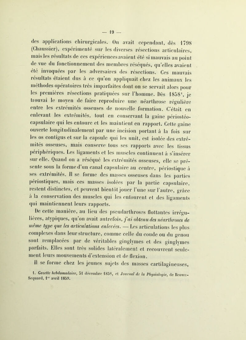 des applications chirurgicales. On avait cependant, dès 1798 (Chaussier), expérimenté sur les diverses résections articulaires, mais les résultats de ces expériences avaient été si mauvais au point de vue du fonctionnement des membres réséqués, qu’elles avaient été imoquées par les adversaires des résections. Ces mauvais résultats étaient dus à ce qu’on appliquait chez les animaux les méthodes opératoires très imparfaites dont on se servait alors pour les premières résections pratiquées sur l’homme. Dès 1858% je trouvai le moyen de faire reproduire une néarthrose régulière entre les extrémités osseuses de nouvelle formation. C’était en enlevant les extrémités, tout en conservant la gaine périostéo- capsulaire qui les entoure et les maintient en rapport. Cette gaine ouverte longitudinalement par une incision portant à la fois sur les os contigus et sur la capsule qui les unit, est isolée des extré- mités osseuses, mais conserve tous ses rapports avec les tissus périphériques. Les ligaments et les muscles continuent à s’insérer sur elle. Quand on a réséqué les extrémités osseuses, elle se pré- sente sous la forme d un canal capsulaire au centre, périostique à ses extrémités. 11 se forme des masses osseuses dans les parties périostiques, mais ces masses isolées par la partie capsulaire, restent distinctes, et peuvent bientôt jouer l’une sur l’autre, grâce à la conservation des muscles qui les entourent et des ligaments qui maintiennent leurs rapports. De cette manière, au lieu des pseudarthroses flottantes irrégu- lières, atypiques, qu on avait autrefois, j'ai obtenu des néarlliroses de même type que les articulations enlevées. — Les articulations les plus complexes dans leur structure, comme celle du coude ou du genou sont remplacées par de véritables ginglymes et des ginglymes parfaits. Llles sont très solides latéralement et recouvrent seule- ment leurs mouvements d’extension et de flexion, il se forme chez les jeunes sujets des masses cartilagineuses, 1. Gazette hebdomadaire, 51 décembre 185S, et Journal de la Physiologie, de Brown- Sequard, 1er avril 1850.