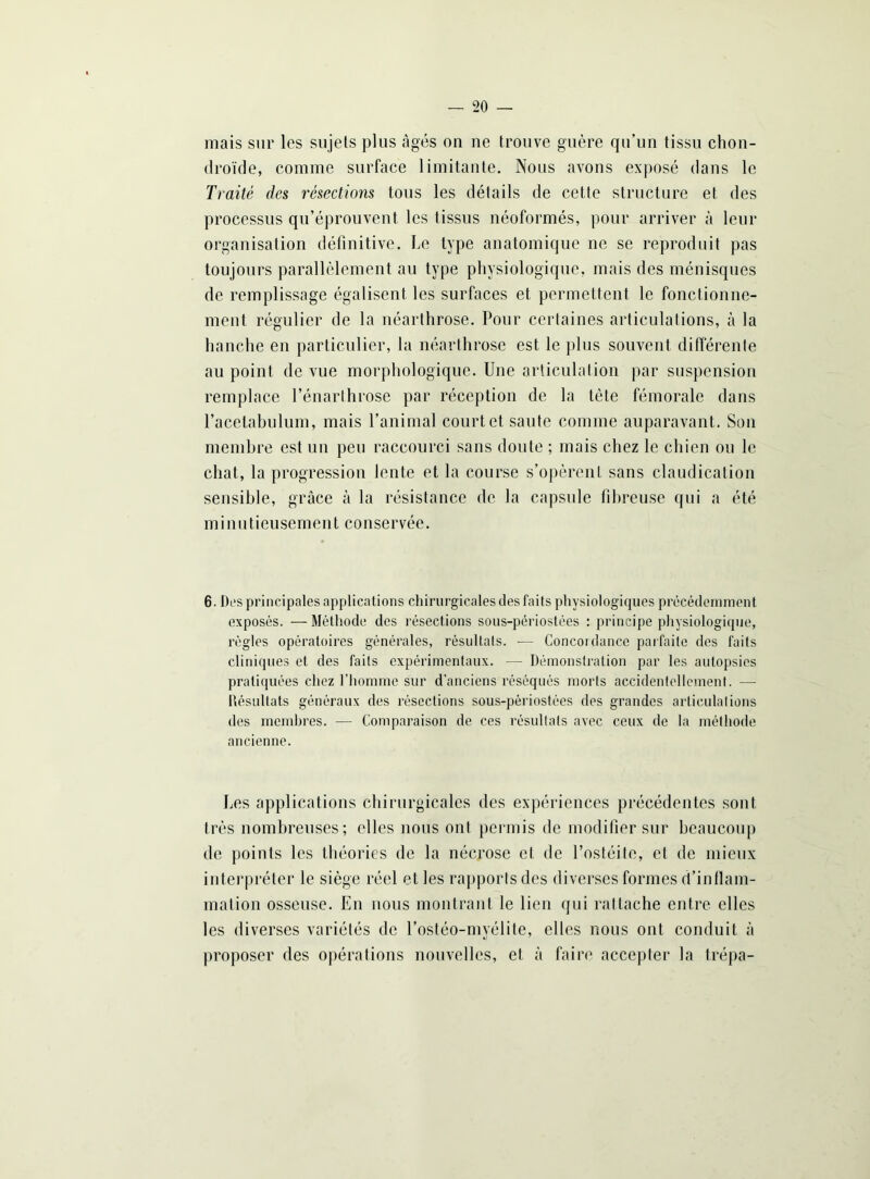 mais sur les sujets plus âgés on ne trouve guère qu’un tissu chon- droïde, comme, surface limitante. Nous avons exposé dans le Traité des résections tous les détails de cette structure et des processus qu’éprouvent les tissus néoformés, pour arriver à leur organisation définitive. Le type anatomique ne se reproduit pas toujours parallèlement au type physiologique, mais des ménisques de remplissage égalisent les surfaces et permettent le fonctionne- ment régulier de la néarthrose. Pour certaines articulations, à la hanche en particulier, la néarthrose est le plus souvent différente au point de vue morphologique. Une articulation par suspension remplace l’énarthrose par réception de la tète fémorale dans racetabulum, mais l’animal court et saute comme auparavant. Son membre est un peu raccourci sans doute ; mais chez le chien ou le chat, la progression lente et la course s’opèrent sans claudication sensible, grâce à la résistance de la capsule fibreuse qui a été minutieusement conservée. 6. Des principales applications chirurgicales des faits physiologiques précédemment exposés. —Méthode des résections sous-périostées : principe physiologique, règles opératoires générales, résultats. •— Concoi dance parfaite des faits cliniques et des faits expérimentaux. — Démonstration par les autopsies pratiquées chez l’homme sur d’anciens réséqués morts accidentellement. — Résultats généraux des résections sous-périostées des grandes articulations des membres. — Comparaison de ces résultats avec ceux de la méthode ancienne. Les applications chirurgicales des expériences précédentes sont très nombreuses; elles nous ont permis de modifier sur beaucoup de points les théories de la nécrose et de l’osléite, et de mieux interpréter le siège réel et les rapports des diverses formes d’inflam- mation osseuse. En nous montrant le lien qui rattache entre elles les diverses variétés de l’ostéo-myélite, elles nous ont conduit à proposer des opérations nouvelles, et à faire accepter la trépa-