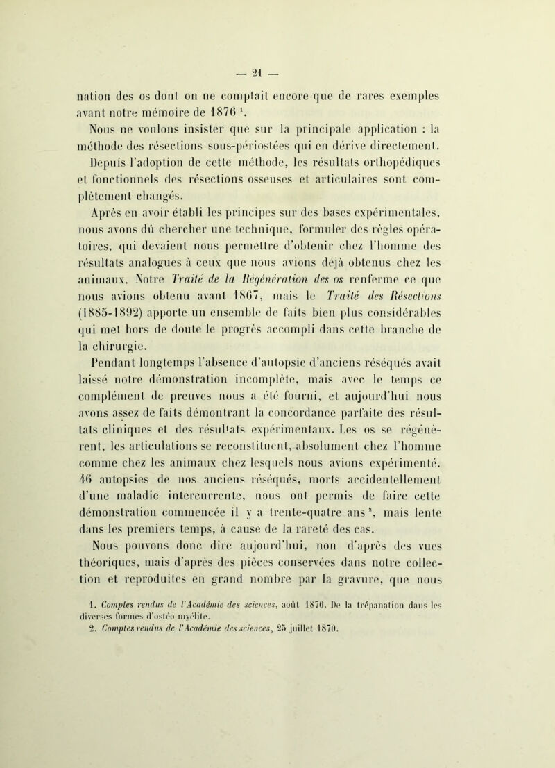 nation des os dont on ne comptait encore que de rares exemples avant notre mémoire de 187(3 l. Nous ne voulons insister que sur la principale application : la méthode des résections sous-périostées qui en dérive directement. Depuis l’adoption de cette méthode, les résultats orthopédiques et fonctionnels des résections osseuses et articulaires sont com- plètement changés. Après en avoir établi les principes sur des bases expérimentales, nous avons dû chercher une technique, formuler des règles opéra- toires, qui devaient nous permettre d’obtenir chez l’homme des résultats analogues à ceux que nous avions déjà obtenus chez les animaux. Notre Traité de la Régénération des os renferme ce que nous avions obtenu avant 1867, mais le Traité des Résections (1885-1802) apporte un ensemble de faits bien plus considérables qui met hors de doute le progrès accompli dans cette branche de la chirurgie. Pendant longtemps l’absence d’autopsie d’anciens réséqués avait laissé notre démonstration incomplète, mais avec le temps ce complément de preuves nous a été fourni, et aujourd’hui nous avons assez de faits démontrant la concordance parfaite des résul- tats cliniques et des résultats expérimentaux. Les os se régénè- rent, les articulations se reconstituent, absolument chez l’homme comme chez les animaux chez lesquels nous avions expérimenté. 46 autopsies de nos anciens réséqués, morts accidentellement d’une maladie intercurrente, nous ont. permis de faire cette démonstration commencée il y a trente-quatre ans N mais lente dans les premiers temps, à cause de la rareté des cas. Nous pouvons donc dire aujourd’hui, non d’après des vues théoriques, mais d’après des pièces conservées dans notre collec- tion et reproduites en grand nombre par la gravure, que nous 1. Comptes rendus de l'Académie des sciences, août 1876. De la trépanation dans les diverses formes d’ostéo-myélite. 2. Comptes rendus de l'Académie des sciences, 25 juillet 1876.