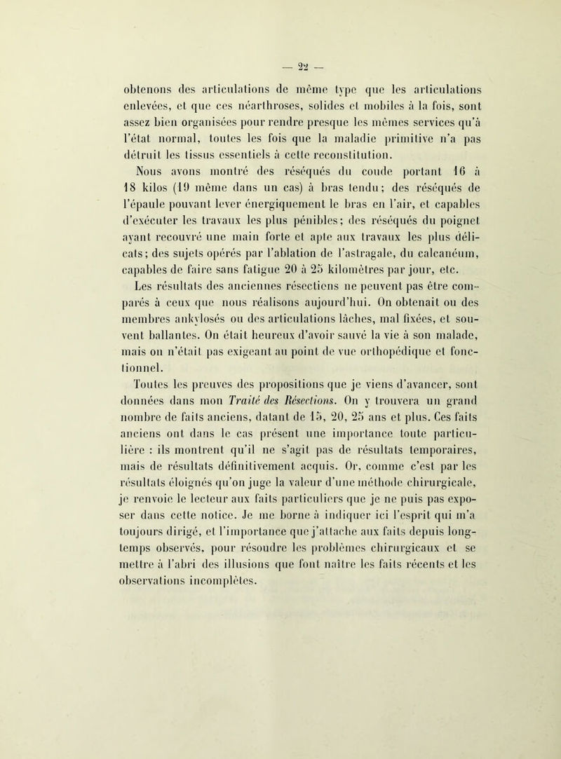 — 2!2 — obtenons des articulations de même type que les articulations enlevées, et que ces néarthroses, solides cl mobiles à la fois, sont assez bien organisées pour rendre presque les mêmes services qu’à l’état normal, toutes les fois que la maladie primitive n’a pas détruit les tissus essentiels à cette reconstitution. Nous avons montré des réséqués du coude portant 16 à 18 kilos (19 même dans un cas) à bras tendu; des réséqués de l’épaule pouvant lever énergiquement le bras en l’air, et capables d’exécuter les travaux les plus pénibles; des réséqués du poignet ayant recouvré une main forte et apte aux travaux les plus déli- cats; des sujets opérés par l’ablation de l’astragale, du calcanéum, capables de faire sans fatigue 20 à 25 kilomètres par jour, etc. Les résultats des anciennes résections ne peuvent pas être com- parés à ceux que nous réalisons aujourd’hui. On obtenait ou des membres ankylosés ou des articulations lâches, mal fixées, et sou- vent ballantes. On était heureux d’avoir sauvé la vie à son malade, mais on n’était pas exigeant au point de vue orthopédique et fonc- tionnel. Toutes les preuves des propositions que je viens d’avancer, sont données dans mon Traité des Résections. On v trouvera un grand nombre de faits anciens, datant de 15, 20, 25 ans et plus. Ces faits anciens ont dans le cas présent une importance toute particu- lière : ils montrent qu’il ne s’agit pas de résultats temporaires, mais de résultats définitivement acquis. Or, comme c’est par les résultats éloignés qu’on juge la valeur d’une méthode chirurgicale, je renvoie le lecteur aux faits particuliers que je ne puis pas expo- ser dans cette notice. Je me borne à indiquer ici l’esprit qui m’a toujours dirigé, et l’importance que j’attache aux faits depuis long- temps observés, pour résoudre les problèmes chirurgicaux et se mettre à l’abri des illusions que font naître les faits récents et les observations incomplètes.