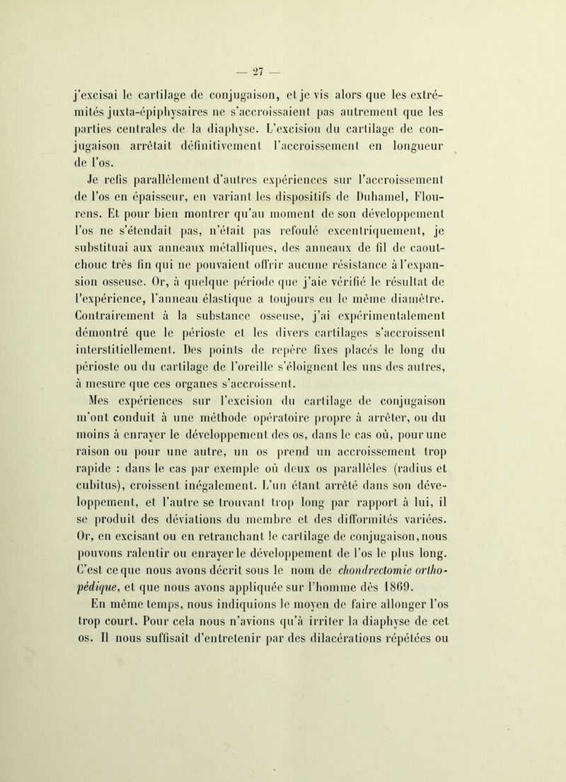 j’excisai le cartilage de conjugaison, et je vis alors que les extré- mités juxta-épiphysaires ne s’accroissaient pas autrement que les parties centrales de la diaphyse. L’excision du cartilage de con- jugaison arrêtait définitivement l’accroissement en longueur de l’os. Je refis parallèlement d’autres expériences sur l’accroissement de l’os en épaisseur, en variant les dispositifs de Duhamel, Flou- rens. Et pour bien montrer qu’au moment de son développement l’os ne s’étendait pas, n’était pas refoulé excentriquement, je substituai aux anneaux métalliques, des anneaux de fil de caout- chouc très fin qui 11e pouvaient offrir aucune résistance à l’expan- sion osseuse. Or, à quelque période que j’aie vérifié le résultat de l’expérience, l’anneau élastique a toujours eu le même diamètre. Contrairement à la substance osseuse, j’ai expérimentalement démontré que le périoste et les divers cartilages s’accroissent interstitiellement. Des points de repère fixes placés le long du périoste ou du cartilage de l’oreille s’éloignent les uns des autres, à mesure que ces organes s’accroissent. Mes expériences sur l’excision du cartilage de conjugaison m’ont conduit à une méthode opératoire propre à arrêter, ou du moins à enrayer le développement des os, dans le cas où, pour une raison ou pour une autre, un os prend un accroissement trop rapide : dans le cas par exemple où deux os parallèles (radius et cubitus), croissent inégalement. L’un étant arrêté dans son déve- loppement, et l’autre se trouvant trop long par rapport à lui, il se produit des déviations du membre et des difformités variées. Or, en excisant ou en retranchant le cartilage de conjugaison,nous pouvons ralentir ou enrayer le développement de l’os le plus long. C’est ce que nous avons décrit sous le nom de chondrectomie ortho- pédique, et que nous avons appliquée sur l’homme dès 1869. En même temps, nous indiquions le moyen de faire allonger l’os trop court. Pour cela nous n’avions qu’à irriter la diaphyse de cet os. Il nous suffisait d’entretenir par des dilacérations répétées ou