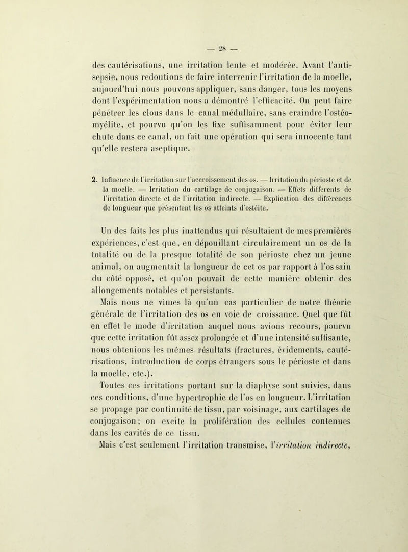 des cautérisations, une irritation lente et modérée. Avant l’anti- sepsie, nous redoutions de faire intervenir l’irritation de la moelle, aujourd’hui nous pouvons appliquer, sans danger, tous les moyens dont l’expérimentation nous a démontré l’efficacité. On peut faire pénétrer les clous dans le canal médullaire, sans craindre l’ostéo- myélite, et pourvu qu’on les fixe suffisamment pour éviter leur chute dans ce canal, on fait une opération qui sera innocente tant qu’elle restera aseptique. 2. Influence de l’irritation sur l’accroissement des os. — Irritation du périoste et de la moelle. — Irritation du cartilage de conjugaison. — Effets différents de l’irritation directe et de l’irritation indirecte. — Explication des différences de longueur que présentent les os atteints d’ostéite. Un des faits les plus inattendus qui résultaient de mes premières expériences, c’est que, en dépouillant circulairement un os de la totalité ou de la presque totalité de son périoste chez un jeune animal, on augmentait la longueur de cet os par rapport à l’os sain du côté opposé, et qu’on pouvait de cette manière obtenir des allongements notables et persistants. Mais nous ne vîmes là qu’un cas particulier de notre théorie générale de l’irritation des os en voie de croissance. Quel que fût en effet le mode d’irritation auquel nous avions recours, pourvu que cette irritation fût assez prolongée et d’une intensité suffisante, nous obtenions les mêmes résultats (fractures, évidements, cauté- risations, introduction de corps étrangers sous le périoste et dans la moelle, etc.). Toutes ces irritations portant sur la diaphyse sont suivies, dans ces conditions, d’une hypertrophie de l’os en longueur. L’irritation se propage par continuité de tissu, par voisinage, aux cartilages de conjugaison ; on excite la prolifération des cellules contenues dans les cavités de ce tissu. Mais c’est seulement l’irritation transmise, l'irritation indirecte,