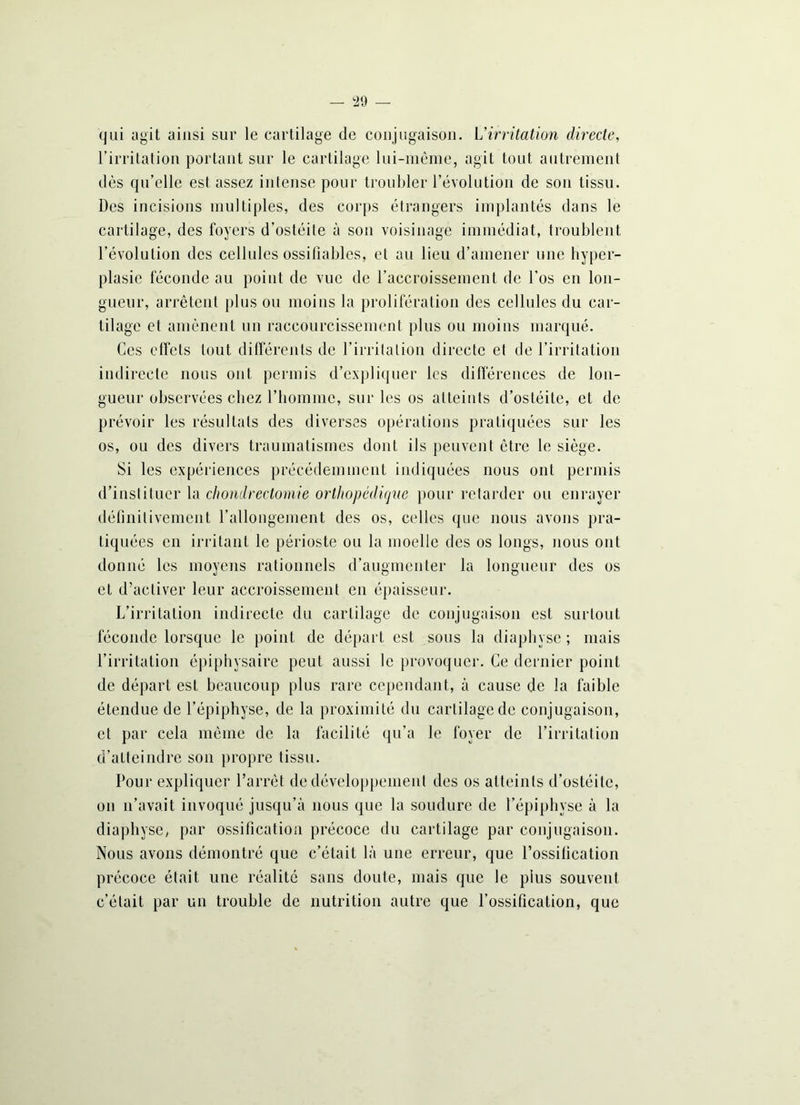 qui agit ainsi sur le cartilage de conjugaison. L'irritation directe, l’irritation portant sur le cartilage lui-même, agit tout autrement dès qu’elle est assez intense pour troubler l’évolution de son tissu. Des incisions multiples, des corps étrangers implantés dans le cartilage, des foyers d’ostéite à son voisinage immédiat, troublent l’évolution des cellules ossifîables, et au lieu d’amener une hyper- plasie féconde au point de vue de l’accroissement de l’os en lon- gueur, arrêtent plus ou moins la prolifération des cellules du car- tilage et amènent un raccourcissement plus ou moins marqué. Ces effets tout différents de l’irritation directe et de l’irritation indirecte nous ont permis d’expliquer les différences de lon- gueur observées chez l’homme, sur les os atteints d’ostéite, et de prévoir les résultats des diverses opérations pratiquées sur les os, ou des divers traumatismes dont ils peuvent être le siège. Si les expériences précédemment indiquées nous ont permis d’instituer la chondrectomie ortltopcdiijiie pour retarder ou enrayer définitivement l’allongement des os, celles que nous avons pra- tiquées en irritant le périoste ou la moelle des os longs, nous ont donné les moyens rationnels d’augmenter la longueur des os et d’activer leur accroissement en épaisseur. L’irritation indirecte du cartilage de conjugaison est surtout féconde lorsque le point de départ est sous la diaphyse ; mais l’irritation épiphysaire peut aussi le provoquer. Ce dernier point de départ est beaucoup plus rare cependant, à cause de la faible étendue de l’épiphyse, de la proximité du cartilage de conjugaison, et par cela même de la facilité qu’a le foyer de l’irritation d’atteindre son propre tissu. Pour expliquer l’arrêt de développement des os atteints d’ostéite, on n’avait invoqué jusqu’à nous que la soudure de l’épiphyse à la diaphyse, par ossification précoce du cartilage par conjugaison. Nous avons démontré que c’était là une erreur, que l’ossification précoce était une réalité sans doute, mais que le plus souvent c’était par un trouble de nutrition autre que l’ossification, que