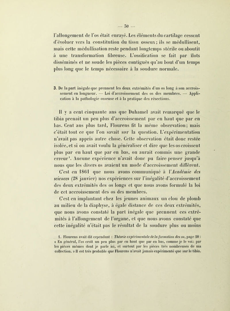 l’allongement de l’os était enrayé. Les éléments du cartilage cessent d’évoluer vers la constitution du tissu osseux; ils se médullisent, mais cette médullisation reste pendant longtemps stérile ou aboutit à une transformation fibreuse. L’ossification se fait par îlots disséminés et ne soude les pièces contiguës qu’au bout d’un temps plus long que le temps nécessaire à la soudure normale. 3. De la part inégale que prennent les deux extrémités d’un os long à son accrois- sement en longueur. — Loi d’accroissement des os des membres. — Appli- cation à la pathologie osseuse et à la pratique des résections. Il y a cent cinquante ans que Duhamel avait remarqué que le tibia prenait un peu plus d’accroissement par en haut que par en bas. Cent ans plus tard, Flourens fit la même observation; mais c’était tout ce que l’on savait sur la question. L’expérimentation n’avait pas appris autre chose. Celte observation était donc restée isolée, et si on avait voulu la généraliser et dire que les os croissent plus par en haut que par en bas, on aurait commis une grande erreur1. Aucune expérience n’avait donc pu faire penser jusqu’à nous que les divers os avaient un mode d’accroissement différent. C’est en 1861 que nous avons communiqué à Y Académie des sciences (28 janvier) nos expériences sur l’inégalité d’accroissement des deux extrémités des os longs et que nous avons formulé la loi de cet accroissement des os des membres. C’est en implantant chez les jeunes animaux un clou de plomb au milieu de la diaphyse, à égale distance de ces deux extrémités, que nous avons constaté la part inégale que prennent ces extré- mités à l’allongement de l’organe, et que nous avons constaté que cette inégalité n’était pas le résultat de la soudure plus ou moins 1. Flourens avait dit cependant : Théorie expérimentale de la formation des os, page 20 : « En général, l’os croit un peu plus par en haut que par en bas, comme je le vois par les pièces mêmes dont je parle ici, et surtout par les pièces très nombreuses de ma