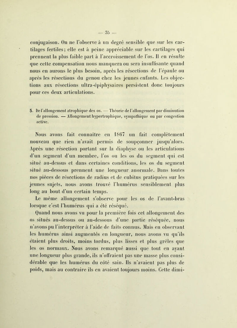 conjugaison. On ne l’observe à un degré sensible que sur les car- tilages fertiles; elle est à peine appréciable sur les cartilages qui prennent la plus faible part à l'accroissement de l’os. Il en résulte que celte compensation nous manquera ou sera insuffisante quand nous en aurons le plus besoin, après les résections de l’épaule ou après les résections du genou chez les jeunes enfants, bcs objec- tions aux résections ultra-épiphysaires persistent donc toujours pour ces deux articulations. 5. De l’allongement atrophique des os. — Théorie de l’allongement par diminution de pression. — Allongement hypertrophique, sympathique ou par congestion active. Nous avons fait connaître en 1867 un fait complètement nouveau que rien n’avait permis de soupçonner jusqu’alors. Après une résection portant sur la diaphyse ou les articulations d’un segment d’un membre, l’os ou les os du segment qui est situé au-dessus et dans certaines conditions, les os du segment situé au-dessous prennent une longueur anormale. Dans toutes nos pièces de résections de radius et de cubitus pratiquées sur les jeunes sujets, nous avons trouvé l’humérus sensiblement plus long au bout d’un certain temps. Le même allongement s’observe pour les os de l’avant-bras lorsque c’est l’humérus qui a été réséqué. Quand nous avons vu pour la première fois cet allongement des os situés au-dessus ou au-dessous d’une partie réséquée, nous n’avons pu l’interpréter à l’aide de faits connus. Mais eu observant les humérus ainsi augmentés en longueur, nous avons vu qu’ils étaient plus droits, moins tordus, plus lisses et plus grêles que les os normaux. Nous avons remarqué aussi que tout en ayant une longueur plus grande, ils n’offraient pas une masse plus consi- dérable que les humérus du côté sain. Ils n’avaient pas plus de poids, mais au contraire ils en avaient toujours moins. Cette dimi-