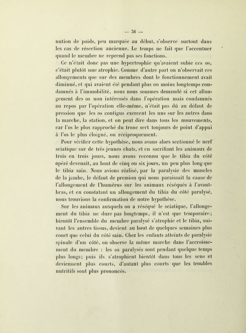 — 56 —- nution de poids, peu marquée au début, s’observe surtout dans les cas de résection ancienne. Le temps ne fait que l’accentuer quand le membre ne reprend pas ses fonctions. Ce n’était donc pas une hypertrophie qu’avaient subie ces os, c’était plutôt une atrophie. Comme d’autre part on n’observait ces allongements que sur des membres dont le fonctionnement avait diminué, et qui avaient été pendant plus ou moins longtemps con- damnés à l’immobilité, nous nous sommes demandé si cet allon- gement des os non intéressés dans l’opération mais condamnés au repos par l’opération elle-même, n’était pas dû au défaut de pression que les os contigus exercent les uns sur les autres dans la marche, la station, et on peut dire dans tous les mouvements, car l’os le plus rapproché du tronc sert toujours de point d’appui à l’os le plus éloigné, ou réciproquement. Pour vérifier cette hypothèse, nous avons alors sectionné le nerf sciatique sur de très jeunes chats, et en sacrifiant les animaux de trois en trois jours, nous avons reconnu que le tibia du côté opéré devenait, au bout de cinq ou six jours, un peu plus long que le tibia sain. Nous avions réalisé, par la paralysie des muscles de la jambe, le défaut de pression qui nous paraissait la cause de l’allongement de l’humérus sur les animaux réséqués à l’avant- bras, et en constatant un allongement du tibia du côté paralysé, nous trouvions la confirmation de notre hypothèse. Sur les animaux auxquels on a réséqué le sciatique, l’allonge- ment du tibia 11e dure pas longtemps, il n’est que temporaire; bientôt l’ensemble du membre paralysé s’atrophie et le tibia, sui- vant les autres tissus, devient au bout de quelques semaines plus court que celui du côté sain. Chez les enfants atteints de paralysie spinale d’un côté, on observe la même marche dans l’accroisse- ment du membre : les os paralysés sont pendant quelque temps plus longs; puis ils s’atrophient bientôt dans tous les sens et deviennent plus courts, d’autant plus courts que les troubles nutritifs sont plus prononcés.