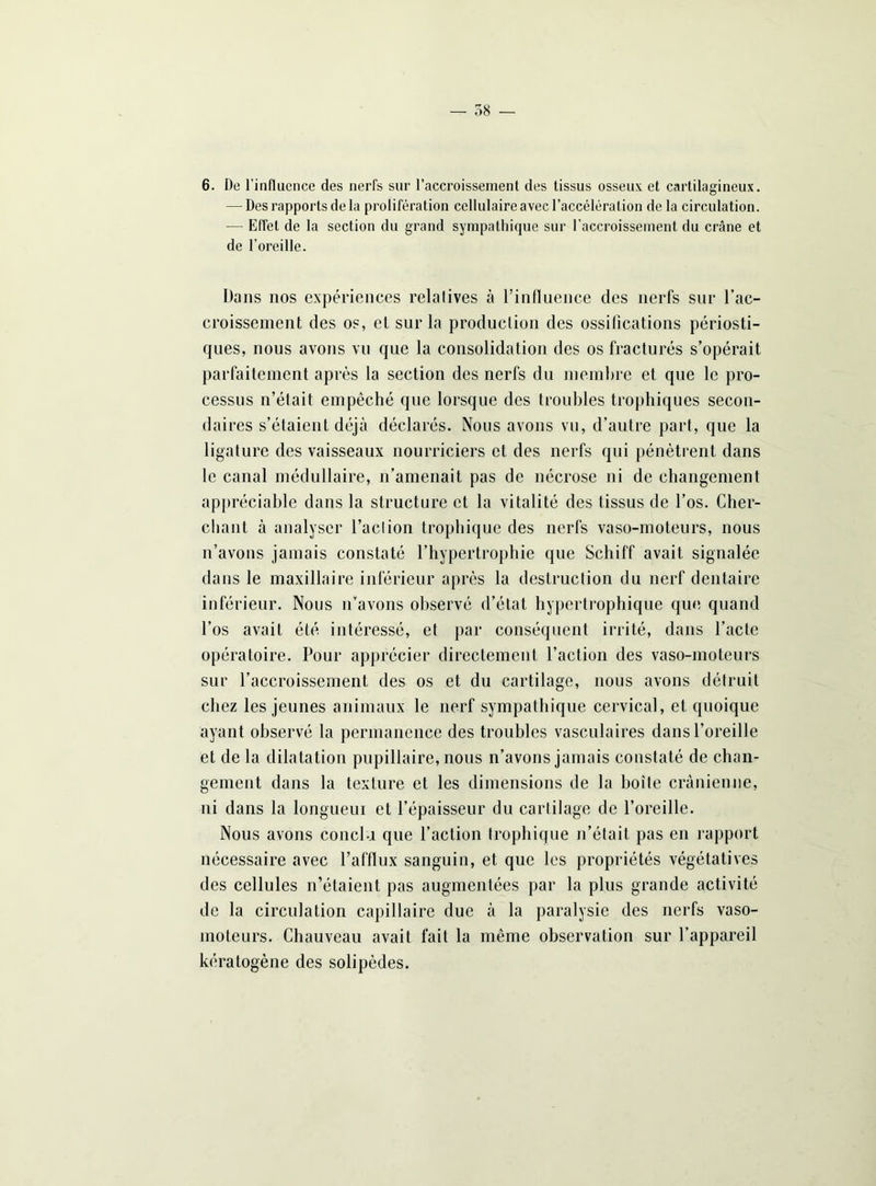 — 58 — 6. De l’influence des nerfs sur l’accroissement des tissus osseux et cartilagineux. — Des rapports de la prolifération cellulaire avec l’accélération de la circulation. — Effet de la section du grand sympathique sur l’accroissement du crâne et de l’oreille. Dans nos expériences relatives à l’influence des nerfs sur l’ac- croissement des os, et sur la producliori des ossifications périosti- ques, nous avons vu que la consolidation des os fracturés s’opérait parfaitement après la section des nerfs du membre et que le pro- cessus n’était empêché que lorsque des troubles trophiques secon- daires s’étaient déjà déclarés. Nous avons vu, d’autre part, que la ligature des vaisseaux nourriciers et des nerfs qui pénètrent dans le canal médullaire, n’amenait pas de nécrose ni de changement appréciable dans la structure et la vitalité des tissus de l’os. Cher- chant à analyser l’aclion trophique des nerfs vaso-moteurs, nous n’avons jamais constaté l’hypertrophie que Scliiff avait signalée dans le maxillaire inférieur après la destruction du nerf dentaire inférieur. Nous n’avons observé d’état hypertrophique que quand l’os avait été intéressé, et par conséquent irrité, dans l’acte opératoire. Pour apprécier directement l’action des vaso-moteurs sur l’accroissement des os et du cartilage, nous avons détruit chez les jeunes animaux le nerf sympathique cervical, et quoique ayant observé la permanence des troubles vasculaires dans l’oreille et de la dilatation pupillaire, nous n’avons jamais constaté de chan- gement dans la texture et les dimensions de la boîte crânienne, ni dans la longueur et l’épaisseur du cartilage de l’oreille. Nous avons conclu que l’action trophique n’était pas en rapport nécessaire avec l’afflux sanguin, et que les propriétés végétatives des cellules n’étaient pas augmentées par la plus grande activité de la circulation capillaire due à la paralysie des nerfs vaso- moteurs. Chauveau avait fait la même observation sur l’appareil kératogène des solipèdes.