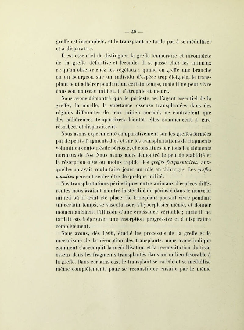 greffe est incomplète, et le transplant ne tarde pas cà se médulliser et à disparaître. Il est essentiel de distinguer la greffe temporaire et incomplète de la greffe définitive et féconde. Il se passe chez les animaux ce qu’on observe chez les végétaux ; quand on greffe une branche ou un bourgeon sur un individu d’espèce trop éloignée, le trans- plant peut adhérer pendant un certain temps, mais il ne peut vivre dans son nouveau milieu, il s’atrophie et meurt. Nous avons démontré que le périoste est l’agent essentiel de la greffe; la moelle, la substance osseuse transplantées dans des régions differentes de leur milieu normal, ne contractent que des adhérences temporaires; bientôt elles commencent cà être résorbées et disparaissent. Nous avons expérimenté comparativement sur les greffes formées par de petits fragments d’os et sur les transplantations de fragments volumineux entourés de périoste, et constitués par tous les éléments normaux de l'os. Nous avons alors démontré le peu de stabilité et la résorption plus ou moins rapide des greffes fragmentaires, aux- quelles on avait voulu faire jouer un rôle en chirurgie, fies greffes massives peuvent seules être de quelque utilité. Nos transplantations périostiques entre animaux d’espèces diffé- rentes nous avaient montré la stérilité du périoste dans le nouveau milieu où il avait été placé. Le transplant pouvait vivre pendant un certain temps, se vasculariser, s’hvperplasiër même, et donner momentanément l’illusion d’une croissance véritable; mais il ne tardait pas à éprouver une résorption progressive et à disparaître complètement. Nous avons, dès 1866, étudié les processus de la greffe et le mécanisme de la résorption des transplants; nous avons indiqué comment s’accomplit la médullisation et la reconstitution du tissu osseux dans les fragments transplantés dans un milieu favorable à la greffe. Dans certains cas, le transplant se raréfie et se médullise même complètement, pour se reconstituer ensuite par le même