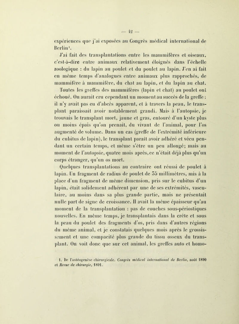 expériences que j’ai exposées au Congrès médical international de Berlin J’ai fait des transplantations entre les mammifères et oiseaux, c’est-à-dire entre animaux relativement éloignés dans l’échelle zoologique : du lapin au poulet et du poulet au lapin. J’en ai fait en même temps d’analogues entre animaux plus rapprochés, de mammifère à mammifère, du chat au lapin, et du lapin au chat. Toutes les greffes des mammifères (lapin et chat) au poulet ont échoué. On aurait cru cependant un moment au succès delà greffe : il n’y avait pas eu d’abcès apparent, et à travers la peau, le trans- plant paraissait avoir notablement grandi. Mais à l’autopsie, je trouvais le transplant mort, jaune et gras, entouré d’un kyste plus ou moins épais qu’on prenait, du vivant de l’animal, pour l’os augmenté de volume. Dans un cas (greffe de l’extrémité inférieure du cubitus de lapin), le transplant paraît avoir adhéré et vécu pen- dant un certain temps, et même s’ètre un peu allongé; mais au moment de l’autopsie, quatre mois après, ce n’était déjà plus qu’un corps étranger, qu’un os mort. Quelques transplantations au contraire ont réussi de poulet à lapin. Un fragment de radius de poulet de 55 millimètres, mis à la place d’un fragment de même dimension, pris sur le cubitus d’un lapin, était solidement adhérent par une de ses extrémités, vascu- laire, au moins dans sa plus grande partie, mais ne présentait nulle part de signe de croissance. Il avait la même épaisseur qu’au moment de la transplantation : pas de couches sous-périostiques nouvelles. En même temps, je transplantais dans la crête et sous la peau du poulet des fragments d’os, pris dans d’autres régions du même animal, et je constatais quelques mois après le grossis- sement et une compacité plus grande du tissu osseux du trans- plant. On voit donc que sur cet animal, les greffes auto et homo- 1. De l’ostéogenèse chirurgicale. Congrès médical international de Berlin, août 1890 et Revue de chirurgie, 1891.
