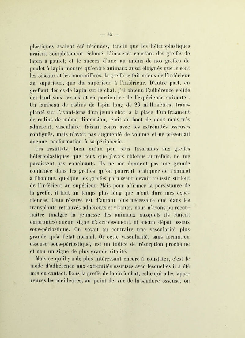 plastiques avaient été fécondes, tandis que les hétéroplastiques avaient complètement échoué. L’insuccès constant des greffes de lapin à poulet, et le succès d’une au moins de nos greffes de poulet à lapin montre qu’entre animaux aussi éloignés que le sont les oiseaux et les mammifères, la greffe se fait mieux de l’inférieur au supérieur, que du supérieur à l’inférieur. D’autre part, en greffant des os de lapin sur le chat, j’ai obtenu l’adhérence solide des lambeaux osseux et en particulier de l’expérience suivante : Un lambeau de radius de lapin long de 26 millimètres, trans- planté sur l’avant-bras d’un jeune chat, à la place d’un fragment de radius de même dimension, était au bout de deux mois très adhérent, vasculaire, faisant corps avec les extrémités osseuses contiguës, mais n’avait pas augmenté de volume et uc présentait aucune néoformation à sa périphérie. Ces résultats, bien qu’un peu plus favorables aux greffes hétéroplastiques que ceux que j’avais obtenus autrefois, ne me paraissent pas concluants. Ils ne me donnent pas une grande confiance dans les greffes qu’on pourrait pratiquer de l’animal à l’homme, quoique les greffes paraissent devoir réussir surtout de l’inférieur au supérieur. Mais pour affirmer la persistance de la greffe, il faut un temps plus long que n’ont duré mes expé- riences. Cette réserve est d’autant plus nécessaire que dans les transplants retrouvés adhérents et vivants, nous n’avons pu recon- naître (malgré la jeunesse des animaux auxquels ils étaient empruntés) aucun signe d’accroissement, ni aucun dépôt osseux sous-périostique. On voyait au contraire une vascularité plus grande qu’à l’état normal. Or cette vascularité, sans formation osseuse sous-périostique, est un indice de résorption prochaine et non un signe de plus grande vitalité. Mais ce qu’il y a de plus intéressant encore à constater, c’est le mode d’adhérence aux extrémités osseuses avec lesquelles il a été mis en contact. Dans la greffe de lapin à chat, celle qui a les appa- rences les meilleures, au point de vue de la soudure osseuse, ou