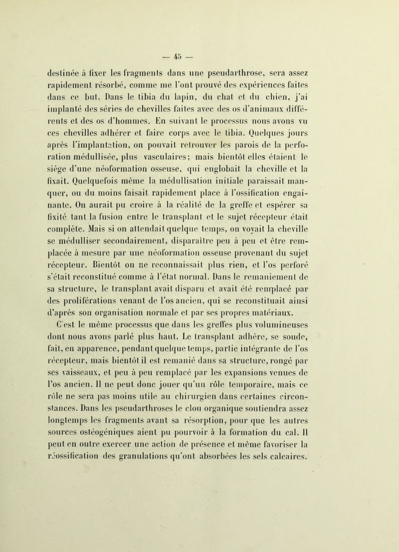 destinée à fixer les fragments dans une pseudarthrose, sera assez rapidement résorbé, comme me l’ont prouvé des expériences faites dans ce but. Dans le tibia du lapin, du chat et du chien, j’ai implanté des séries de chevilles faites avec des os d’animaux diffé- rents et des os d’hommes. En suivant le processus nous avons vu ces chevilles adhérer et faire corps avec le tibia. Quelques jours après l’implantation, on pouvait retrouver les parois de la perfo- ration médullisée, plus vasculaires; mais bientôt elles étaient le siège d’une néoformation osseuse, qui englobait la cheville et la fixait. Quelquefois même la médullisation initiale paraissait man- quer, ou du moins faisait rapidement place à l’ossification engai- nante. On aurait pu croire à la réalité de la greffe et espérer sa fixité tant la fusion entre le transplant et le sujet récepteur était complète. Mais si on attendait quelque temps, on voyait la cheville se médulliser secondairement, disparaître peu à peu et être rem- placée à mesure par une néoformation osseuse provenant du sujet récepteur. Bientôt on ne reconnaissait plus rien, et l’os perforé s’était reconstitué comme à l’état normal. Dans le remaniement de sa structure, le transplant avait disparu et avait été remplacé par des proliférations venant de l’os ancien, qui se reconstituait ainsi d’après son organisation normale et par ses propres matériaux. C’est le même processus que dans les greffes plus volumineuses dont nous avons parlé plus haut. Le transplant adhère, se soude, fait, en apparence, pendant quelque temps, partie intégrante de l’os récepteur, mais bientôt il est remanié dans sa structure, rongé par ses vaisseaux, et peu à peu remplacé par les expansions venues de l’os ancien. 11 ne peut donc jouer qu’un rôle temporaire, mais ce rôle ne sera pas moins utile au chirurgien dans certaines circon- stances. Dans les pseudarthroses le clou organique soutiendra assez longtemps les fragments avant sa résorption, pour que les autres sources ostéogéniques aient pu pourvoir à la formation du cal. J1 peut en outre exercer une action de présence et même favoriser la réossification des granulations qu’ont absorbées les sels calcaires.