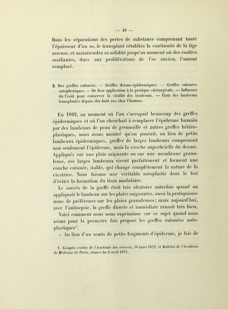 Dans les réparations des pertes de substance comprenant toute l’épaisseur d’un os, le transplant rétablira la continuité de la tige osseuse, et maintiendra sa solidité jusqu’au moment où des coulées ossifiantes, dues aux proliférations de l’os ancien, 1 auront remplacé. 2. Des greffes cutanées. — Greffes dermo-épiderrniques. — Greffes cutanées autoplastiques. — De leur application à la pratique chirurgicale. — Influence du froid pour conserver la vitalité des lambeaux. — Etats des lambeaux transplantés depuis dix-huit ans chez l’homme. En 1892, au moment ou l’on s’occupait beaucoup des greffes épidermiques et où l’on cherchait à remplacer l’épiderme humain par des lambeaux de peau de grenouille et autres greffes hétéro- plastiques, nous avons montré qu’on pouvait, au lieu de petits lambeaux épidermiques, greffer de larges lambeaux comprenant non seulement l’épiderme, mais la couche superficielle du derme. Appliqués sur une plaie saignante ou sur une membrane granu- leuse, ces larges lambeaux vivent parfaitement et forment une couche cutanée, stable, qui change complètement la nature de la cicatrice. Nous faisons une véritable autoplastie dans le but d’éviter la formation du tissu modulaire. Le succès de la greffe était très aléatoire autrefois quand on appliquait le lambeau sur les plaies saignantes, aussi la pratiquions- nous de préférence sur les plaies granuleuses; mais aujourd’hui, avec l’antisepsie, la greffe directe et immédiate réussit très bien. Yoici comment nous nous exprimions sur ce sujet quand nous avons pour la première fois proposé les greffes cutanées auto- plastiques1. « Au lieu d’un semis de petits fragments d’épiderme, je fais de 1. Comptes rendus de l’Académie des sciences, 1S mars 1872, el Bulletin de I Académie de Médecine de Paris, séance du 2 avril 1872.