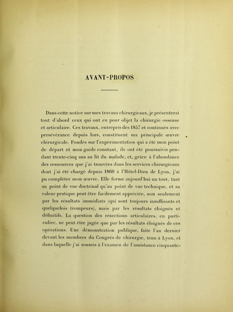 AYANT-PROPOS Dans cette notice sur mes travaux chirurgicaux, je présenterai tout d’abord ceux qui ont eu pour objet la chirurgie osseuse et articulaire. Ces travaux, entrepris dès 1857 et continués avec persévérance depuis lors, constituent ma principale œuvre chirurgicale. Fondés sur l’expérimentation qui a été mon point de départ et mon guide constant, ils ont été poursuivis pen- dant trente-cinq ans au lit du malade, et, grâce à l’abondance des ressources que j’ai trouvées dans les services chirurgicaux dont j’ai été chargé depuis 1860 à l’Hôtel-Dieu de Lyon, j’ai pu compléter mon œuvre. Elle forme aujourd’hui un tout, tant au point de vue doctrinal qu’au point de vue technique, et sa valeur pratique peut être facilement appréciée, non seulement par les résultats immédiats (qui sont toujours insuffisants et quelquefois trompeurs), mais par les résultats éloignés et définitifs. La question des résections articulaires, en parti- culier, ne peut être jugée que par les résultats éloignés de ces opérations. Une démonstration publique, faite l’an dernier devant les membres du Congrès de chirurgie, tenu à Lyon, et