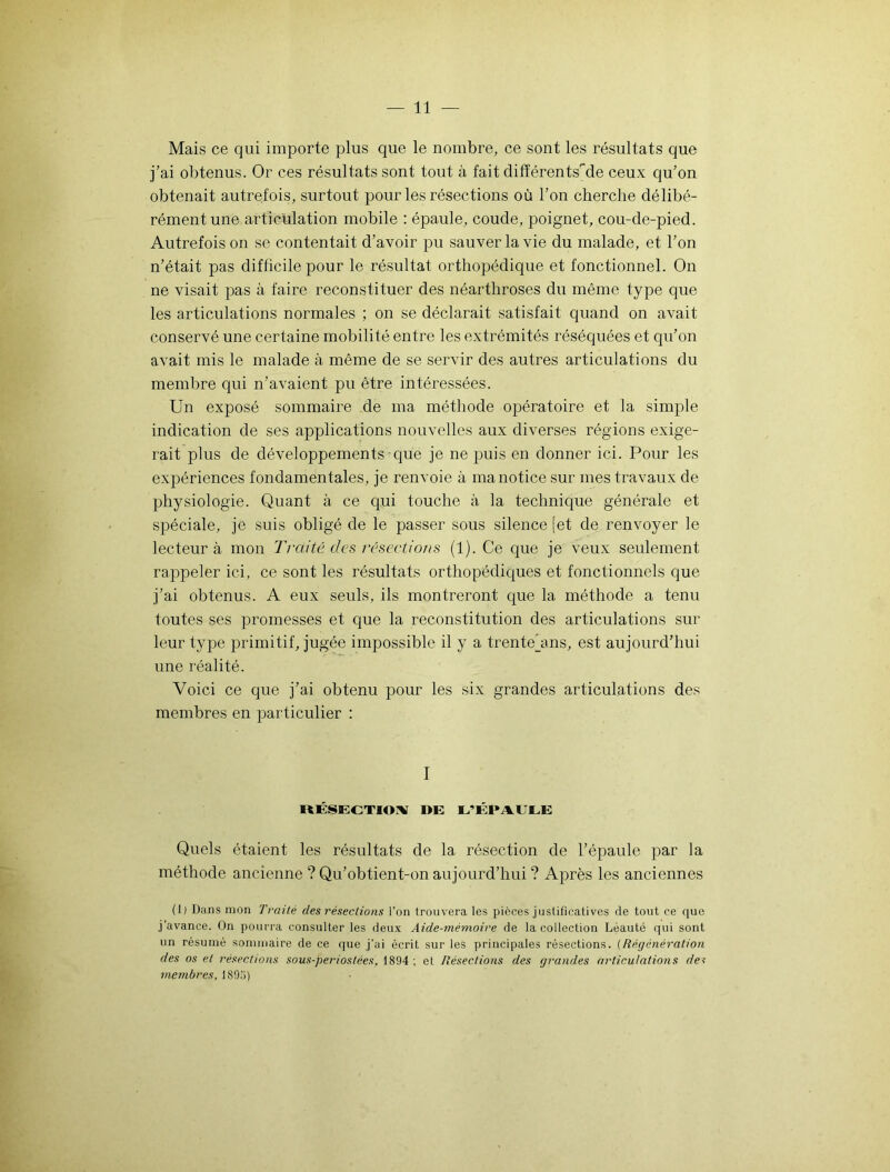 Mais ce qui importe plus que le nombre, ce sont les résultats que j’ai obtenus. Or ces résultats sont tout à fait différentsrde ceux qu’on obtenait autrefois, surtout pour les résections où l’on cherche délibé- rément une articulation mobile : épaule, coude, poignet, cou-de-pied. Autrefois on se contentait d’avoir pu sauver la vie du malade, et l’on n’était pas difficile pour le résultat orthopédique et fonctionnel. On ne visait pas à faire reconstituer des néarthroses du même type que les articulations normales ; on se déclarait satisfait quand on avait conservé une certaine mobilité entre les extrémités réséquées et qu’on avait mis le malade à même de se servir des autres articulations du membre qui n’avaient pu être intéressées. Un exposé sommaire de ma méthode opératoire et la simple indication de ses applications nouvelles aux diverses régions exige- rait plus de développements que je ne puis en donner ici. Pour les expériences fondamentales, je renvoie à ma notice sur mes travaux de physiologie. Quant à ce qui touche à la technique générale et spéciale, je suis obligé de le passer sous silence [et de renvoyer le lecteur à mon Traité des résections (1). Ce que je veux seulement rappeler ici, ce sont les résultats orthopédiques et fonctionnels que j’ai obtenus. A eux seuls, ils montreront que la méthode a tenu toutes ses promesses et que la reconstitution des articulations sur leur type primitif, jugée impossible il y a trente’ans, est aujourd’hui une réalité. Voici ce que j’ai obtenu pour les six grandes articulations des membres en particulier : I RÉSECTION DE L’ÉPAULE Quels étaient les résultats de la résection de l’épaule par la méthode ancienne ? Qu’obtient-on aujourd’hui ? Après les anciennes (1) Dans mon Traité des résections l’on trouvera les pièces justificatives de tout ce que j’avance. On pourra consulter les deux Aide-mémoire de la collection Léauté qui sont un résumé sommaire de ce que j’ai écrit sur les principales résections. (Régénération des os et résections sous-periostèes, 1894 ; et Résections des grandes articulations de? niembres, lSOîi)
