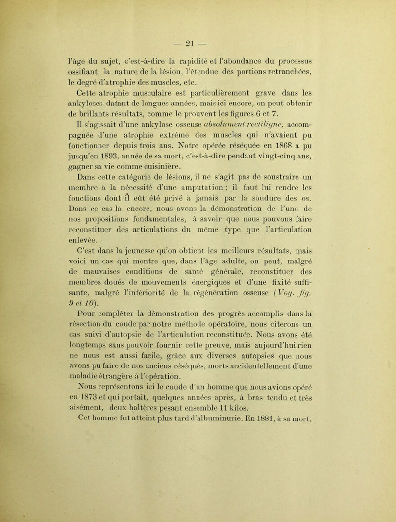 l’âge du sujet, c’est-à-dire la rapidité et l’abondance du processus ossifiant, la nature de la lésion, l’étendue des portions retranchées, le degré d’atrophie des muscles, etc. Cette atrophie musculaire est particulièrement grave dans les ankylosés datant de longues années, mais ici encore, on peut obtenir de brillants résultats, comme le prouvent les figures 6 et 7. Il s’agissait d’une ankylosé osseuse absolument rectiligne, accom- pagnée d’une atrophie extrême des muscles qui n’avaient pu fonctionner depuis trois ans. Notre opérée réséquée en 1868 a pu jusqu’en 1893, année de sa mort, c’est-à-dire pendant vingt-cinq ans, gagner sa vie comme cuisinière. Dans cette catégorie de lésions, il ne s’agit pas de soustraire un membre à la nécessité d’une amputation ; il faut lui rendre les fonctions dont il eût été privé à jamais par la soudure des os. Dans ce cas-là encore, nous avons la démonstration de l’une de nos propositions fondamentales, à savoir que nous pouvons faire reconstituer des articulations du même type que l’articulation enlevée. C’est dans la jeunesse qu’on obtient les meilleurs résultats, mais voici un cas qui montre que, dans l’âge adulte, on peut, malgré de mauvaises conditions de santé générale, reconstituer des membres doués de mouvements énergiques et d’une fixité suffi- sante, malgré l’infériorité de la régénération osseuse (Voy. fi g. 9 et 10). Pour compléter la démonstration des progrès accomplis dans la résection du coude par notre méthode opératoire, nous citerons un cas suivi d’autopsie de l’articulation reconstituée. Nous avons été longtemps sans pouvoir fournir cette preuve, mais aujourd’hui rien ne nous est aussi facile, grâce aux diverses autopsies que nous avons pu faire de nos anciens réséqués, morts accidentellement d’une maladie étrangère à l’opération. Nous représentons ici le coude d’un homme que nous avions opéré en 1873 et qui portait, quelques années après, à bras tendu et très aisément, deux haltères pesant ensemble 11 kilos. Cet homme fut atteint plus tard d’albuminurie. En 1881, à sa mort.