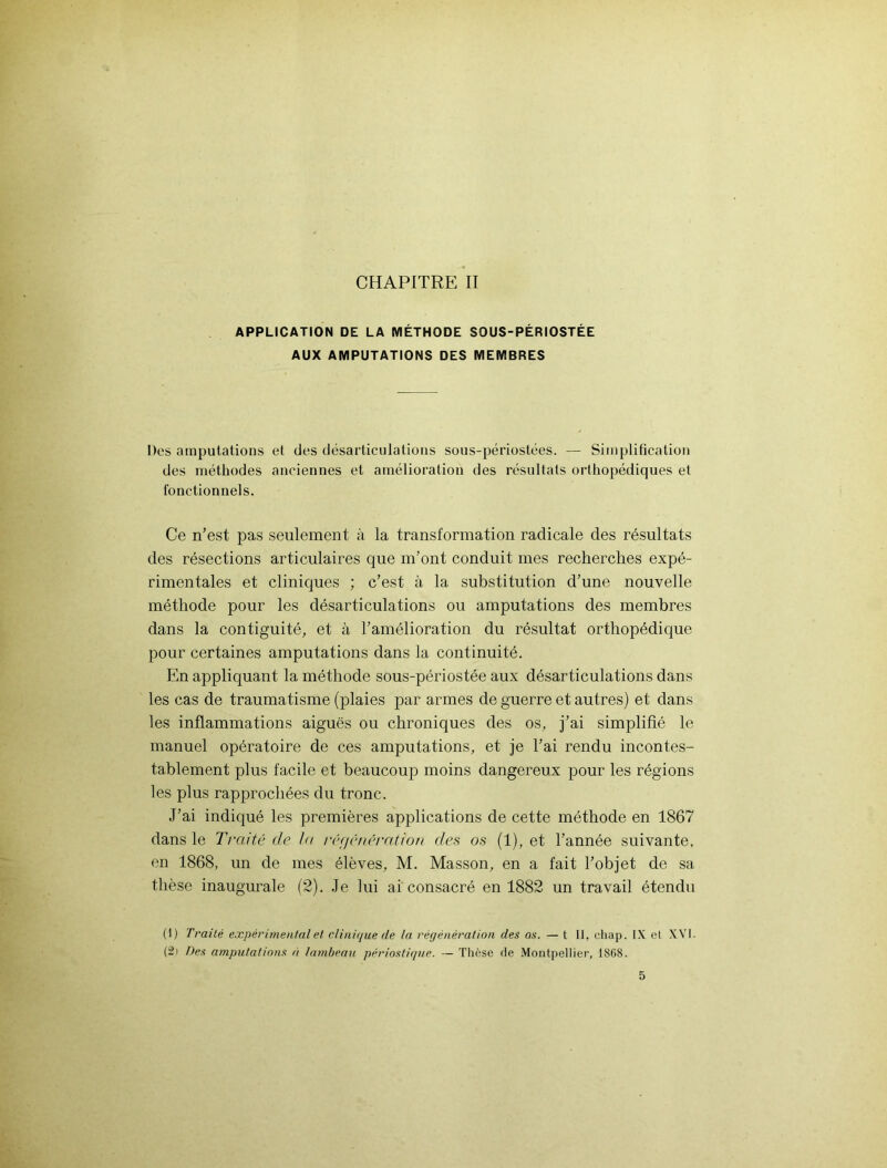 APPLICATION DE LA MÉTHODE SOUS-PÉRIOSTÉE AUX AMPUTATIONS DES MEMBRES Des amputations et des désarticulations sous-périostées. — Simplification des méthodes anciennes et amélioration des résultats orthopédiques et fonctionnels. Ce n’est pas seulement à la transformation radicale des résultats des résections articulaires que m’ont conduit mes recherches expé- rimentales et cliniques ; c’est à la substitution d’une nouvelle méthode pour les désarticulations ou amputations des membres dans la contiguïté, et à l’amélioration du résultat orthopédique pour certaines amputations dans la continuité. En appliquant la méthode sous-périostée aux désarticulations dans les cas de traumatisme (plaies par armes de guerre et autres) et dans les inflammations aiguës ou chroniques des os, j’ai simplifié le manuel opératoire de ces amputations, et je l’ai rendu incontes- tablement plus facile et beaucoup moins dangereux pour les régions les plus rapprochées du tronc. J’ai indiqué les premières applications de cette méthode en 1867 dans le Traité de la régénération des os (1), et l’année suivante, en 1868, un de mes élèves, M. Masson, en a fait l’objet de sa thèse inaugurale (2). Je lui ai consacré en 1882 un travail étendu (I) Traité expérimental et clinique de la régénération des os. — t II. cliap. IX et XVI. (2i Des amputations à lambeau périostique. — Thèse de Montpellier, 1868. 5