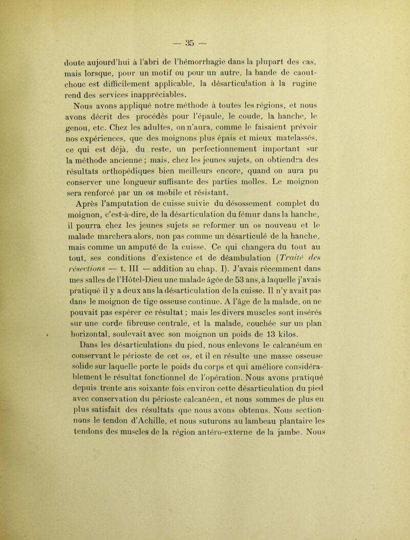 doute aujourd’hui à l’abri de l’hémorrhagie dans la plupart des cas, mais lorsque, pour un motif ou pour un autre, la bande de caout- chouc est difficilement applicable, la désarticulation à la rugine rend des services inappréciables. Nous avons appliqué notre méthode à toutes les régions, et nous avons décrit des procédés pour l’épaule, le coude, la hanche, le genou, etc. Chez les adultes, on n’aura, comme le faisaient prévoir nos expériences, que des moignons plus épais et mieux matelassés, ce qui est déjà, du reste, un perfectionnement important sur la méthode ancienne ; mais, chez les jeunes sujets, on obtiendra des résultats orthopédiques bien meilleurs encore, quand on aura pu conserver une longueur suffisante des parties molles. Le moignon sera renforcé par un os mobile et résistant. Après l’amputation de cuisse suivie du désossement complet du moignon, c’est-à-dire, de la désarticulation du fémur dans la hanche, il pourra chez les jeunes sujets se reformer un os nouveau et le malade marchera alors, non pas comme un désarticulé de la hanche, mais comme un amputé de la cuisse. Ce qui changera du tout au tout, ses conditions d’existence et de déambulation ( Traité des résections — t. III — addition au chap. I). J’avais récemment dans mes salles de l’Hôtel-Dieu une malade âgée de 53 ans, à laquelle j’avais pratiqué il y a deux ans la désarticulation de la cuisse. Il n’y avait pas dans le moignon de tige osseuse continue. A l’âge de la malade, on ne pouvait pas espérer ce résultat ; mais les divers muscles sont insérés sur une corde fibreuse centrale, et la malade, couchée sur un plan horizontal, soulevait avec son moignon un poids de 13 kilos. Dans les désarticulations du pied, nous enlevons le calcanéum en conservant le périoste de cet os, et il en résulte une masse osseuse solide sur laquelle porte le poids du corps et qui améliore considéra- blement le résultat fonctionnel de l’opération. Nous avons pratiqué depuis trente ans soixante fois environ cette désarticulation du pied avec conservation du périoste calcanéen, et nous sommes de plus en plus satisfait des résultats que nous avons obtenus. Nous section- nons le tendon d’Achille, et nous suturons au lambeau plantaire les tendons des muscles de la région antéro-externe de la jambe. Nous