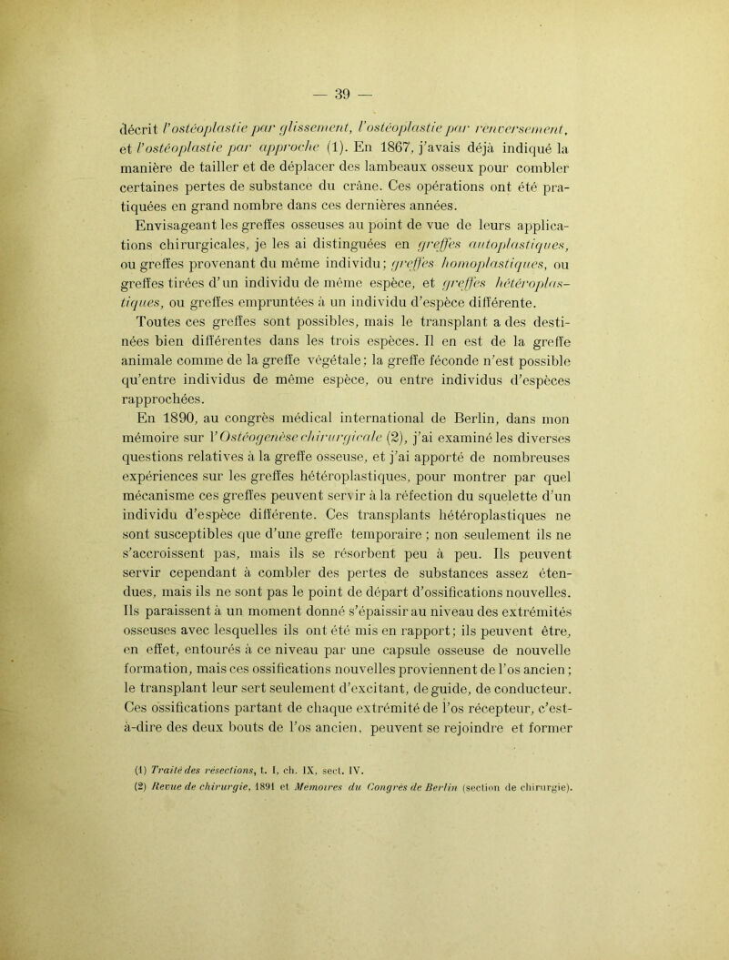 décrit V ostéoplastie par plissement, l'ostéoplastie par renversement, et l’ostéoplastie par approche (1). En 1867, j’avais déjà indiqué la manière de tailler et de déplacer des lambeaux osseux pour combler certaines pertes de substance du crâne. Ces opérations ont été pra- tiquées en grand nombre dans ces dernières années. Envisageant les greffes osseuses au point de vue de leurs applica- tions chirurgicales, je les ai distinguées en greffes autoplastiques, ou greffes provenant du même individu; greffes homoplastiques, ou greffes tirées d’un individu de même espèce, et greffes hétéroplas- tiques, ou greffes empruntées à un individu d’espèce différente. Toutes ces greffes sont possibles, mais le transplant a des desti- nées bien differentes dans les trois espèces. Il en est de la greffe animale comme de la greffe végétale ; la greffe féconde n’est possible qu’entre individus de même espèce, ou entre individus d’espèces rapprochées. En 1890, au congrès médical international de Berlin, dans mon mémoire sur Y Ostéogenèse chirurgicale (2), j’ai examiné les diverses questions relatives à la greffe osseuse, et j’ai apporté de nombreuses expériences sur les greffes hétéroplastiques, pour montrer par quel mécanisme ces greffes peuvent ser\ ir à la réfection du squelette d’un individu d’espèce différente. Ces transplants hétéroplastiques ne sont susceptibles que d’une greffe temporaire ; non seulement ils ne s’accroissent pas, mais ils se résorbent peu à peu. Ils peuvent servir cependant à combler des pertes de substances assez éten- dues, mais ils ne sont pas le point de départ d’ossifications nouvelles. Ils paraissent à un moment donné s’épaissir au niveau des extrémités osseuses avec lesquelles ils ont été mis en rapport; ils peuvent être, en effet, entourés à ce niveau par une capsule osseuse de nouvelle formation, mais ces ossifications nouvelles proviennent de l’os ancien ; le transplant leur sert seulement d’excitant, de guide, de conducteur. Ces ossifications partant de chaque extrémité de l’os récepteur, c’est- à-dire des deux bouts de l’os ancien, peuvent se rejoindre et former (1) Traité des résections, t. I, ch. IX, secl. IV. (2) Revue de chirurgie, 1891 et Mémoires du Congrès de Berlin (section de chirurgie).