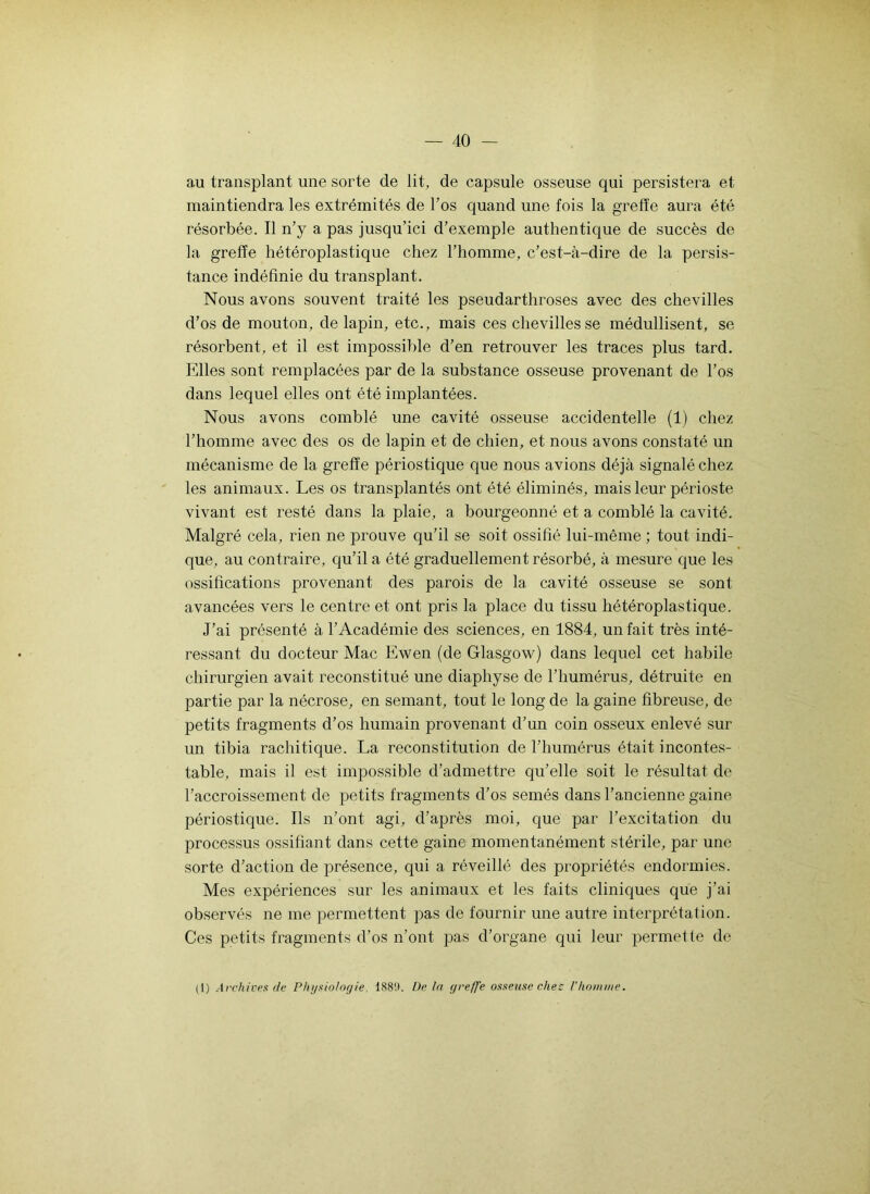 au transplant une sorte de lit, de capsule osseuse qui persistera et maintiendra les extrémités de l’os quand une fois la greffe aura été résorbée. Il n’y a pas jusqu’ici d’exemple authentique de succès de la greffe hétéroplastique chez l’homme, c’est-à-dire de la persis- tance indéfinie du transplant. Nous avons souvent traité les pseudarthroses avec des chevilles d'os de mouton, de lapin, etc., mais ces chevilles se médullisent, se résorbent, et il est impossible d’en retrouver les traces plus tard. Elles sont remplacées par de la substance osseuse provenant de l’os dans lequel elles ont été implantées. Nous avons comblé une cavité osseuse accidentelle (1) chez l’homme avec des os de lapin et de chien, et nous avons constaté un mécanisme de la greffe périosticjue que nous avions déjà signalé chez les animaux. Les os transplantés ont été éliminés, mais leur périoste vivant est resté dans la plaie, a bourgeonné et a comblé la cavité. Malgré cela, rien ne prouve qu’il se soit ossifié lui-même ; tout indi- que, au contraire, qu’il a été graduellement résorbé, à mesure que les ossifications provenant des parois de la cavité osseuse se sont avancées vers le centre et ont pris la place du tissu hétéroplastique. J’ai présenté à l’Académie des sciences, en 1884, un fait très inté- ressant du docteur Mac Ewen (de Glasgow) dans lequel cet habile chirurgien avait reconstitué une diaphyse de l’humérus, détruite en partie par la nécrose, en semant, tout le long de la gaine fibreuse, de petits fragments d’os humain provenant d’un coin osseux enlevé sur un tibia rachitique. La reconstitution de l’humérus était incontes- table, mais il est impossible d’admettre qu’elle soit le résultat de l’accroissement de petits fragments d’os semés dans l’ancienne gaine périostique. Ils n’ont agi, d’après moi, que par l’excitation du processus ossifiant dans cette gaine momentanément stérile, par une sorte d’action de présence, qui a réveillé des propriétés endormies. Mes expériences sur les animaux et les faits cliniques que j’ai observés ne me permettent pas de fournir une autre interprétation. Ces petits fragments d’os n’ont pas d’organe qui leur permetle de (1) Archives de Physiologie, 1S89. De In greffe osseuse chez l’kom>ne.