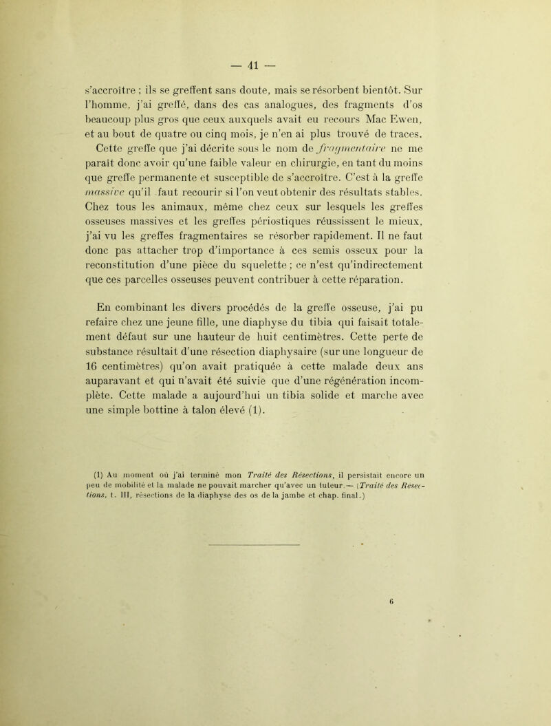 s’accroître ; ils se greffent sans doute, mais se résorbent bientôt. Sur l’homme, j’ai greffé, clans des cas analogues, des fragments d’os beaucoup plus gros que ceux auxquels avait eu recours Mac Ewen, et au bout de quatre ou cinq mois, je n’en ai plus trouvé de traces. Cette greffe que j’ai décrite sous le nom de fraçjmetiidire ne me paraît donc avoir qu’une faible valeur en chirurgie, en tant du moins que greffe permanente et susceptible de s’accroître. C’est cà la greffe massive qu’il faut recourir si l’on veut obtenir des résultats stables. Chez tous les animaux, même chez ceux sur lesquels les greffes osseuses massives et les greffes périostiques réussissent le mieux, j’ai vu les greffes fragmentaires se résorber rapidement. Il ne faut donc pas attacher trop d’importance à ces semis osseux pour la reconstitution d’une pièce du squelette ; ce n’est qu’indirectement que ces parcelles osseuses peuvent contribuer à cette réparation. En combinant les divers procédés de la greffe osseuse, j’ai pu refaire chez une jeune fille, une diaphyse du tibia qui faisait totale- ment défaut sur une hauteur de huit centimètres. Cette perte de substance résultait d’une résection diaphysaire (sur une longueur de 16 centimètres) qu’on avait pratiquée à cette malade deux ans auparavant et qui n’avait été suivie que d’une régénération incom- plète. Cette malade a aujourd’hui un tibia solide et marche avec une simple bottine à talon élevé (1). (1) Au moment où j’ai terminé mon Traité des Résections, il persistait encore un peu de mobilité et la malade ne pouvait marcher qu’avec un tuteur — (Traité des Résec- tions, t. III, résections de la diaphyse des os de la jambe et chap. final.) 6