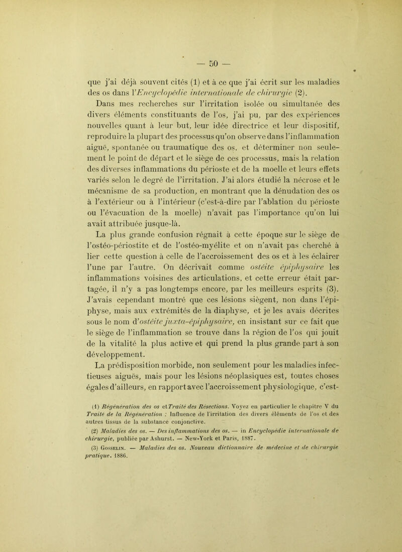 que j’ai déjà souvent cités (1) et à ce que j’ai écrit sur les maladies des os dans Y Encyclopédie internationale de chirurgie (2). Dans mes recherches sur l’irritation isolée ou simultanée des divers éléments constituants de l’os, j’ai pu, par des expériences nouvelles quant à leur but, leur idée directrice et leur dispositif, reproduire la plupart des processus qu’on observe dans l’inflammation aiguë, spontanée ou traumatique des os, et déterminer non seule- ment le point de départ et le siège de ces processus, mais la relation des diverses inflammations du périoste et de la moelle et leurs effets variés selon le degré de l’irritation. J’ai alors étudié la nécrose et le mécanisme de sa production, en montrant que la dénudation des os à l’extérieur ou à l’intérieur (c’est-à-dire par l’ablation du périoste ou l’évacuation de la moelle) n’avait pas l’importance qu’on lui avait attribuée jusque-là. La plus grande confusion régnait à cette époque sur le siège de l’ostéo-périostite et de l’ostéo-myélite et on n’avait pas cherché à lier cette question à celle de l’accroissement des os et à les éclairer l’une par l’autre. On décrivait comme ostéite épiphysaire les inflammations voisines des articulations, et cette erreur était par- tagée, il n’y a pas longtemps encore, par les meilleurs esprits (3). J’avais cependant montré que ces lésions siègent, non dans l’épi- physe, mais aux extrémités de la diaphyse, et je les avais décrites sous le nom d’ostéite juxtci-épiphy saine, en insistant sur ce fait que le siège de l’inflammation se trouve dans la région de l’os qui jouit de la vitalité la plus active et qui prend la plus grande part à son développement. La prédisposition morbide, non seulement pour les maladies infec- tieuses aiguës, mais pour les lésions néoplasiques est, toutes choses égales d’ailleurs, en rapport avec l’accroissement physiologique, c’est- (1) Régénération des os etTraité des Résections. Voyez en particulier le chapitre V du Traité de la Régénération : Influence de l'irritation des divers éléments de l’os et des autres tissus de la substance conjonctive. (2) Maladies des os. — Des inflammations des os. — in Encyclopédie internationale de chirurgie, publiée par Ashurst. — New-York et Paris, 1887. (3) Gosselin. — Maladies des os. Nouveau dictionnaire de médecine et de chirurgie pratique. 1886.