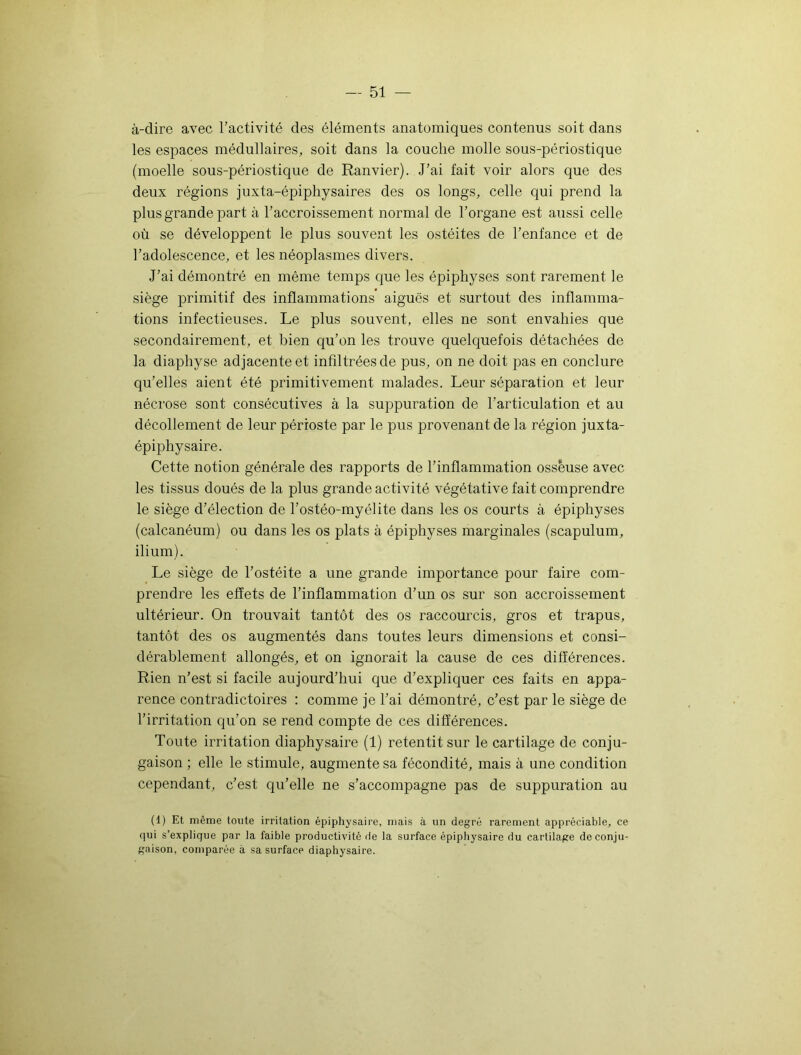 à-dire avec l’activité des éléments anatomiques contenus soit dans les espaces médullaires, soit dans la couche molle sous-périostique (moelle sous-périostique de Ranvier). J’ai fait voir alors que des deux régions juxta-épiphysaires des os longs, celle qui prend la plus grande part à l’accroissement normal de l’organe est aussi celle où se développent le plus souvent les ostéites de l’enfance et de l’adolescence, et les néoplasmes divers. J’ai démontré en même temps que les épiphyses sont rarement le siège primitif des inflammations aiguës et surtout des inflamma- tions infectieuses. Le plus souvent, elles ne sont envahies que secondairement, et bien qu’on les trouve quelquefois détachées de la diaphyse adjacente et infiltrées de pus, on ne doit pas en conclure qu’elles aient été primitivement malades. Leur séparation et leur nécrose sont consécutives à la suppuration de l’articulation et au décollement de leur périoste par le pus provenant de la région juxta- épiphysaire. Cette notion générale des rapports de l’inflammation osseuse avec les tissus doués de la plus grande activité végétative fait comprendre le siège d’élection de l’ostéo-myélite dans les os courts à épiphyses (calcanéum) ou dans les os plats à épiphyses marginales (scapulum, ilium). Le siège de l’ostéite a une grande importance pour faire com- prendre les effets de l’inflammation d’un os sur son accroissement ultérieur. On trouvait tantôt des os raccourcis, gros et trapus, tantôt des os augmentés dans toutes leurs dimensions et consi- dérablement allongés, et on ignorait la cause de ces différences. Rien n’est si facile aujourd’hui que d’expliquer ces faits en appa- rence contradictoires : comme je l’ai démontré, c’est par le siège de l’irritation qu’on se rend compte de ces différences. Toute irritation diaphysaire (1) retentit sur le cartilage de conju- gaison ; elle le stimule, augmente sa fécondité, mais à une condition cependant, c’est qu’elle ne s’accompagne pas de suppuration au (1) Et même toute irritation épiphysaire, mais à un degré rarement appréciable, ce qui s’explique par la faible productivité de la surface épiphysaire du cartilage de conju- gaison, comparée à sa surface diaphysaire.