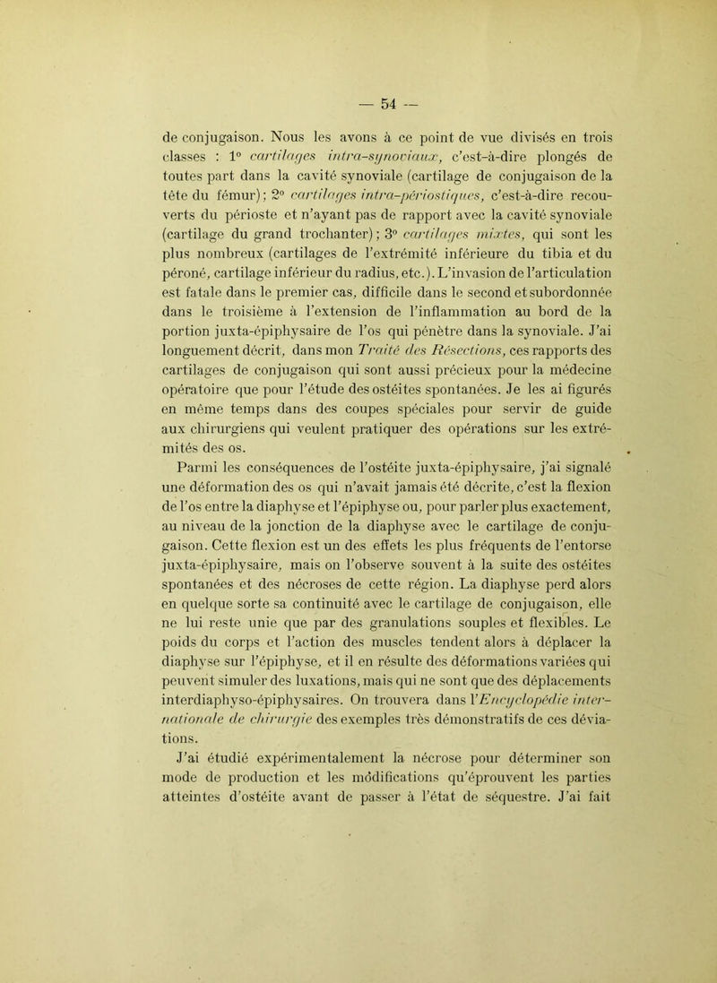 de conjugaison. Nous les avons à ce point de vue divisés en trois classes : 1° cartilages intra-synoviaux, c’est-à-dire plongés de toutes part dans la cavité synoviale (cartilage de conjugaison de la tête du fémur); 2° cartilages intra-périôstiques, c’est-à-dire recou- verts du périoste et n’ayant pas de rapport avec la cavité synoviale (cartilage du grand trochanter) ; 3° cartilages mixtes, qui sont les plus nombreux (cartilages de l’extrémité inférieure du tibia et du péroné, cartilage inférieur du radius, etc.). L’invasion de l’articulation est fatale dans le premier cas, difficile dans le second et subordonnée dans le troisième à l’extension de l’inflammation au bord de la portion juxta-épiphysaire de l’os qui pénètre dans la synoviale. J’ai longuement décrit, dans mon Traité des Résect ion s, ces rapports des cartilages de conjugaison qui sont aussi précieux pour la médecine opératoire que pour l’étude des ostéites spontanées. Je les ai figurés en même temps dans des coupes spéciales pour servir de guide aux chirurgiens qui veulent pratiquer des opérations sur les extré- mités des os. Parmi les conséquences de l’ostéite juxta-épiphysaire, j’ai signalé une déformation des os qui n’avait jamais été décrite, c’est la flexion de l’os entre la diaphyse et l’épiphyse ou, pour parler plus exactement, au niveau de la jonction de la diaphyse avec le cartilage de conju- gaison. Cette flexion est un des effets les plus fréquents de l’entorse juxta-épiphysaire, mais on l’observe souvent à la suite des ostéites spontanées et des nécroses de cette région. La diaphyse perd alors en quelque sorte sa continuité avec le cartilage de conjugaison, elle ne lui reste unie que par des granulations souples et flexibles. Le poids du corps et l’action des muscles tendent alors à déplacer la diaphyse sur l’épiphyse, et il en résulte des déformations variées qui peuvent simuler des luxations, mais qui ne sont que des déplacements interdiaphyso-épiphysaires. On trouvera dans Y Encyclopédie inter- nationale de chirurgie des exemples très démonstratifs de ces dévia- tions. J’ai étudié expérimentalement la nécrose pour déterminer son mode de production et les modifications qu’éprouvent les parties atteintes d’ostéite avant de passer à l’état de séquestre. J’ai fait