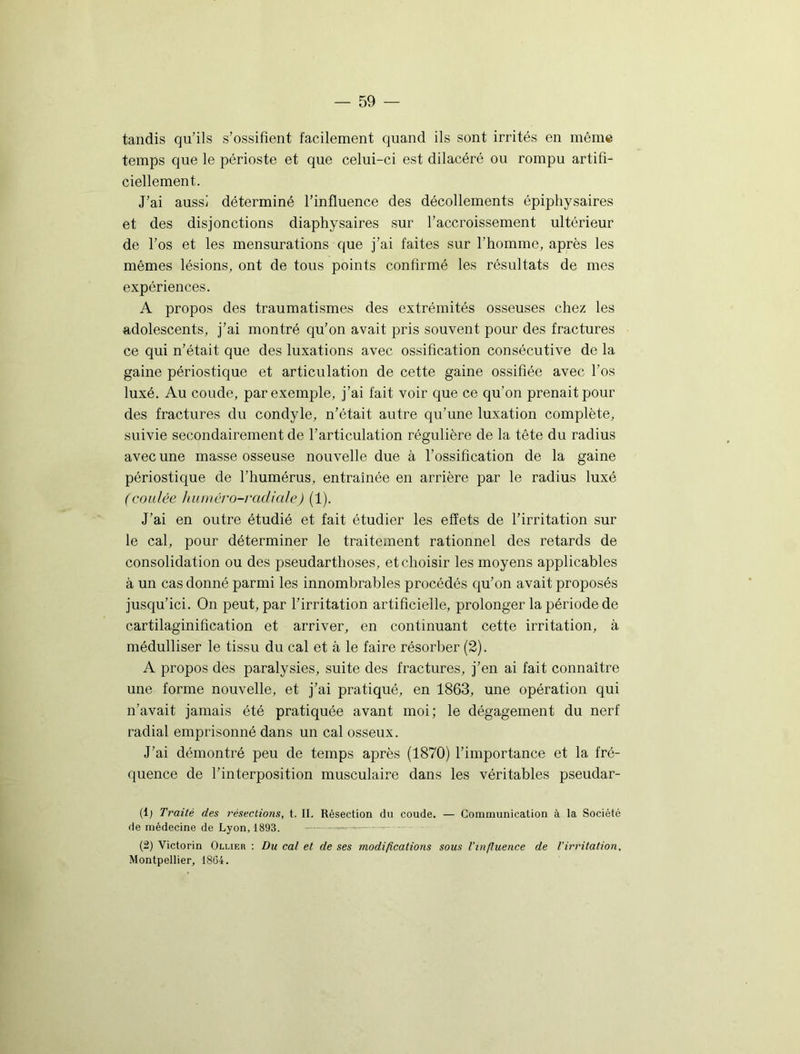 tandis qu’ils s’ossifient facilement quand ils sont irrités en même temps que le périoste et que celui-ci est dilacéré ou rompu artifi- ciellement. J’ai aussi déterminé l’influence des décollements épiphysaires et des disjonctions diaphysaires sur l’accroissement ultérieur de l’os et les mensurations que j’ai faites sur l’homme, après les mêmes lésions, ont de tous points confirmé les résultats de mes expériences. A propos des traumatismes des extrémités osseuses chez les adolescents, j’ai montré qu’on avait pris souvent pour des fractures ce qui n’était que des luxations avec ossification consécutive de la gaine périostique et articulation de cette gaine ossifiée avec l’os luxé. Au coude, par exemple, j’ai fait voir que ce qu’on prenait pour des fractures du condyle, n’était autre qu’une luxation complète, suivie secondairement de l’articulation régulière de la tête du radius avec une masse osseuse nouvelle due à l’ossification de la gaine périostique de l’humérus, entraînée en arrière par le radius luxé (coulée humêro-radiale) (1). J’ai en outre étudié et fait étudier les effets de l’irritation sur le cal, pour déterminer le traitement rationnel des retards de consolidation ou des pseudarthoses, et choisir les moyens applicables à un cas donné parmi les innombrables procédés qu’on avait proposés jusqu’ici. On peut, par l’irritation artificielle, prolonger la période de cartilaginification et arriver, en continuant cette irritation, à médulliser le tissu du cal et à le faire résorber (2). A propos des paralysies, suite des fractures, j’en ai fait connaître une forme nouvelle, et j’ai pratiqué, en 1863, une opération qui n’avait jamais été pratiquée avant moi; le dégagement du nerf radial emprisonné dans un cal osseux. J’ai démontré peu de temps après (1870) l’importance et la fré- quence de l’interposition musculaire dans les véritables pseudar- (1) Traité des résections, t. II. Résection du coude. — Communication à la Société de médecine de Lyon, 1893. — —■—™ (2) Victorin Ollier : Du cal et de ses modifications sous l’influence de l’irritation. Montpellier, 1864.