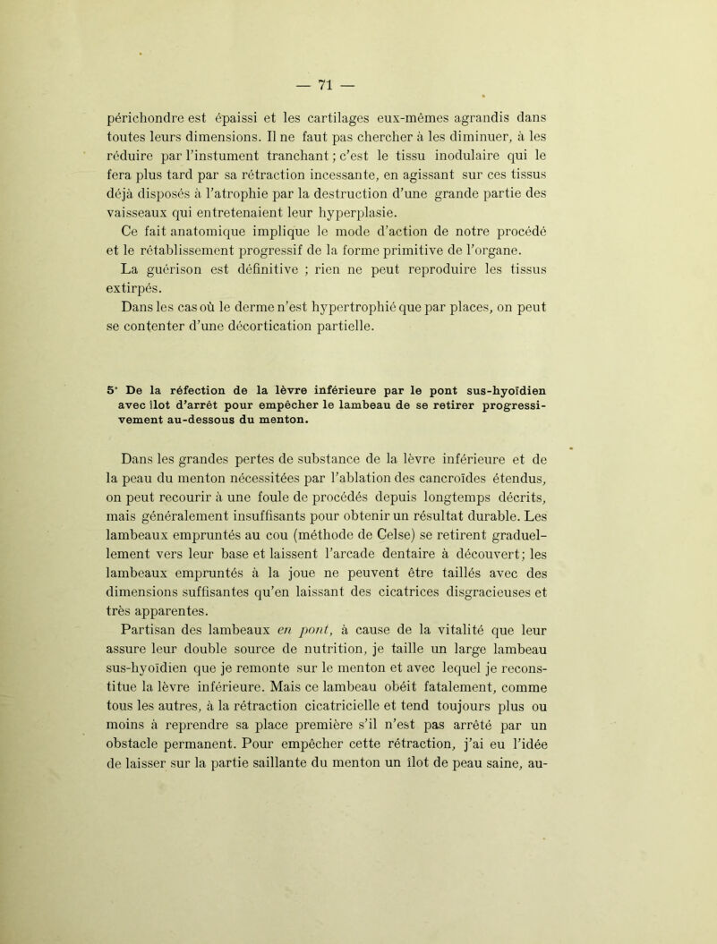 périchondre est épaissi et les cartilages eux-mêmes agrandis dans toutes leurs dimensions. Il ne faut pas chercher à les diminuer, à les réduire par l’instument tranchant ; c’est le tissu modulaire qui le fera plus tard par sa rétraction incessante, en agissant sur ces tissus déjà disposés à l’atrophie par la destruction d’une grande partie des vaisseaux qui entretenaient leur hyperplasie. Ce fait anatomique implique le mode d’action de notre procédé et le rétablissement progressif de la forme primitive de l’organe. La guérison est définitive ; rien ne peut reproduire les tissus extirpés. Dans les cas où le derme n’est hypertrophié que par places, on peut se contenter d’une décortication partielle. 5 De la réfection de la lèvre inférieure par le pont sus-hyoïdien avec îlot d’arrêt pour empêcher le lambeau de se retirer progressi- vement au-dessous du menton. Dans les grandes pertes de substance de la lèvre inférieure et de la peau du menton nécessitées par l’ablation des cancroïdes étendus, on peut recourir à une foule de procédés depuis longtemps décrits, mais généralement insuffisants pour obtenir un résultat durable. Les lambeaux empruntés au cou (méthode de Celse) se retirent graduel- lement vers leur base et laissent l’arcade dentaire à découvert; les lambeaux empruntés à la joue ne peuvent être taillés avec des dimensions suffisantes qu’en laissant des cicatrices disgracieuses et très apparentes. Partisan des lambeaux en pont, à cause de la vitalité que leur assure leur double source de nutrition, je taille un large lambeau sus-hyoïdien que je remonte sur le menton et avec lequel je recons- titue la lèvre inférieure. Mais ce lambeau obéit fatalement, comme tous les autres, à la rétraction cicatricielle et tend toujours plus ou moins à reprendre sa place première s’il n’est pas arrêté par un obstacle permanent. Pour empêcher cette rétraction, j’ai eu l’idée de laisser sur la partie saillante du menton un îlot de peau saine, au-