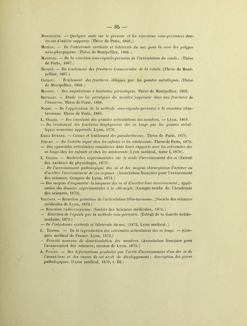 Bonnesœur. — Quelques mots sur le périoste et les résections sous-périostées dans les cas d’ostéite suppurée (Thèse de Paris, 1866.) Muzeau. — De l’ostéotomie verticale et bilatérale du nez pour la cure des polypes naso-pharyngiens. (Thèse de Montpellier, 1866.) Marduel. — De la résection sous-capsulo-périostée de l’articulation du coude. (Thèse de Paris, 1867.) Rondet. — Du traitement des fractures transversales de la rotule. (Thèse de Mont- pellier, 1867.) Clédou. Traitement des fractures obliques par les pointes métalliques. (Thèse de Montpellier, 1868.) Masson. - Des amputations à lambeaux pèriostiques. Thèse de Montpellier, 1868. Reuillet. — Etude sur les paralysies du membre [supérieur liées aux fractures de l'humérus. Thèse de Paris, 1869. Nodet. — De l’application de la méthode sous-capsulo-périostée à la résection tibio- tarsienne. Thèse de Paris, 1869. L. Ollier. — Des résections des grandes articulations des membres. — Lyon, 1869. — Du traitement des fractures diaphysaires des os longs par les pointes métal- liques nouveaux appareils. Lyon, 1870. Emile Durand. — Causes et traitement des pseudarthroses. Thèse de Paris, 1870. Sézary. — De l'ostéite aigue chez les enfants et les adolescents. Thèse de Paris, 1870. — Des synoviales articulaires considérées dans leurs rapports avec les extrémités des os longs chez les enfants et chez les adolescents (Lyon médical, tome I, 1870). L. Ollier. — Recherches expérimentales sur le mode d’accroissement des os (Extrait des Archives de physiologie, 1873). — De l’accroissement pathologique des os et des moyens chirurgicaux d’activer ou d’arrêter l’accroissement de ces organes. (Association française pour l’avancement, des sciences. Congrès de Lyon, 1873.) — Des moyens d’augmenter la longueur des os et d’arrêter leur accroissement ; appli- cation des données expérimentales à la chirurgie. (Compte-rendu de l’Académie des sciences, 1873). Viennois. —Résection primitive de l’articulation tibio-tarsienne. (Société des sciences médicales de Lyon, 1870.) — Résection radio-carpienne. (Société des Sciences médicales, 1871.) — Résection de l’épaule par la méthode sous-périostée. (Extrait de la Gazette hebdo- madaire, 1872.) — De l’ostéotomie verticale et bilatérale dunez. (1872, Lyon médical.) L. Tripier. — De la reproduction des extrémités articulaires des os longs. — (Con- grès médical de France. Lyon, 1872.) — Procédé nouveau de désarticulation des membres. (Association française pour l’avancement des sciences, cession de Lvon. 1873.) \ A. Poncet. — Des deformations produites par l’arrêt d’accroissement d’un des os de l’avant-bras et des causes de cet arrêt de développement ; description des pièces pathologiques. (Lyon médical, 1872, t. III.)