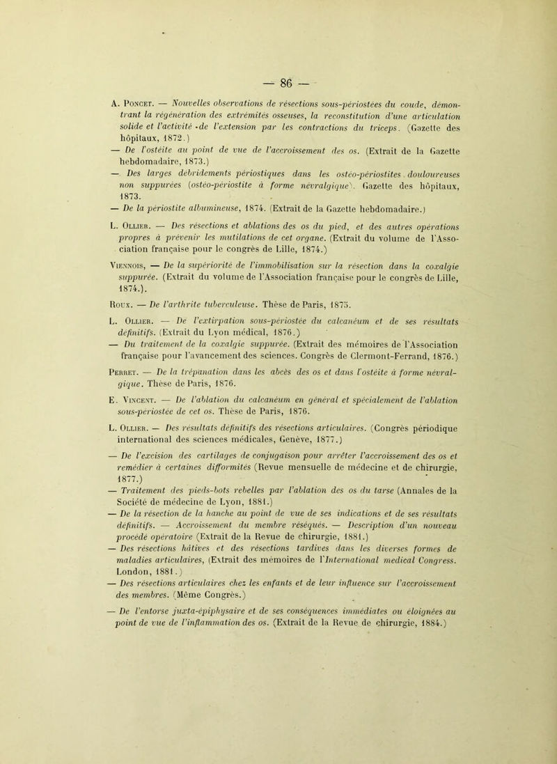 A. Poncet. — Nouvelles observations de résections sous-périostées du coude, démon- trant la régénération des extrémités osseuses, la reconstitution d’une articulation solide et l’activité -de l’extension par les contractions du triceps. (Gazette des hôpitaux, 1872.) — De l'ostéite au point de vue de l’accroissement des os. (Extrait de la Gazette hebdomadaire, 1873.) — Des larges débridcments périostiques dans les ostéo-périostites douloureuses non suppurées (ostéo-périostite à forme névralgiqueV Gazette des hôpitaux, 1873. — De la périostite albumineuse, 1874. (Extrait de la Gazette hebdomadaire.) L. Ollier. — Des résections et ablations des os du pied, et des autres opérations propres à prévenir les mutilations de cet organe. (Extrait du volume de l’Asso- ciation française pour le congrès de Lille, 1874.) Viennois, — De la supériorité de l’immobilisation sur la résection dans la coxalgie suppurée. (Extrait du volume de l’Association française pour le congrès de Lille, 1874. ). Roux. — De l’arthrite tuberculeuse. Thèse de Paris, 1873. L. Ollier. — De l’extirpation sous-périostèe du calcanéum et de ses résultats définitifs. (Extrait du Lyon médical, 1876.) — Du traitement de la coxalgie suppurée. (Extrait des mémoires de l’Association française pour l’avancement des sciences. Congrès de Clermont-Ferrand, 1876.) Perret. — De la trépanation dans les abcès des os et dans l’ostéite à forme névral- gique. Thèse de Paris, 1876. E. Vincent. — De l’ablation du calcanéum en général et spécialement de l’ablation sous-pèriostée de cet os. Thèse de Paris, 1876. L. Ollier. — Des résultats définitifs des résections articulaires. (Congrès périodique international des sciences médicales, Genève, 1877.) — De l’excision des cartilages de conjugaison pour arrêter l’accroissement des os et remédier à certaines difformités (Revue mensuelle de médecine et de chirurgie, 1877.) — Traitement des pieds-bots rebelles par l’ablation des os du tarse (Annales de la Société de médecine de Lyon, 1881.) — De la résection de la hanche au point de vue de ses indications et de ses résultats définitifs. — Accroissement du membre réséqués. — Description d’un nouveau procédé opératoire (Extrait de la Revue de chirurgie, 1881.) — Des résections hâtives et des résections tardives dans les diverses formes de maladies articulaires, (Extrait des mémoires de Y International medical Congress. London, 1881. ) — Des résections articulaires chez les enfants et de leur influence sur l’accroissement des membres. (Même Congrès.) — De l’entorse juxta-épiphysaire et de ses conséquences immédiates ou éloignées au point de vue de l’inflammation des os. (Extrait de la Revue de chirurgie, 1884.)