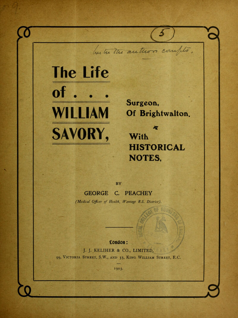 '0 / is The Life of . . . Surgeon, Of Brightwalton. WILLIAM SAVORY, K With HISTORICAL NOTES, BY GEORGE C, PEACHEY (Medical Officer of Health, Wantage R.S. District). £ondon: J. J. KELIHER & CO., LIMITED, 99, Victoria Street, S.W., and 33, King William Street, E.C. 1903.