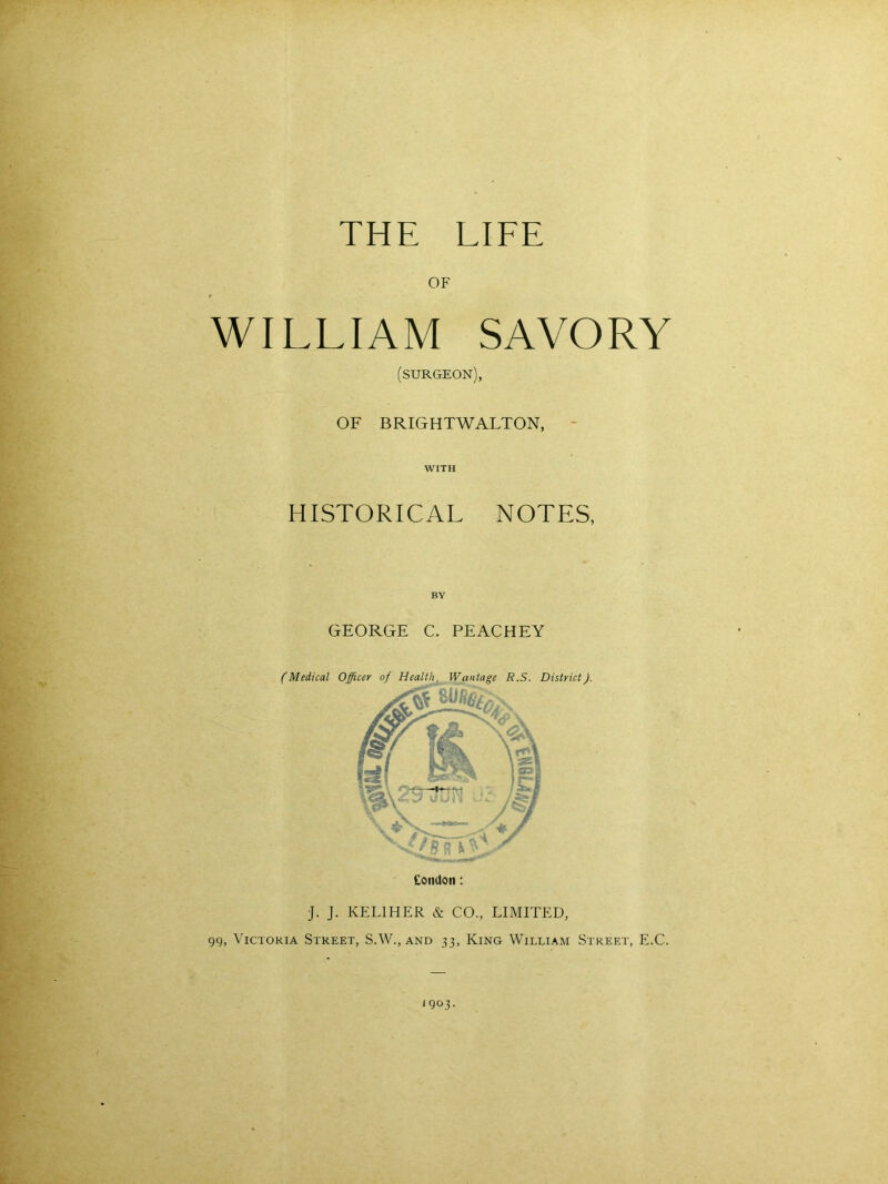 THE LIFE OF WILLIAM SAVORY (surgeon), OF BRIGHTW ALTON, WITH HISTORICAL NOTES, GEORGE C. PEACHEY (Medical Officer of Health, Wantage R.S. District). Condon: J. J. KEL1HER & CO., LIMITED, gg, Victoria Street, S.W.,and 33, King William Street, E.C. <9 03.