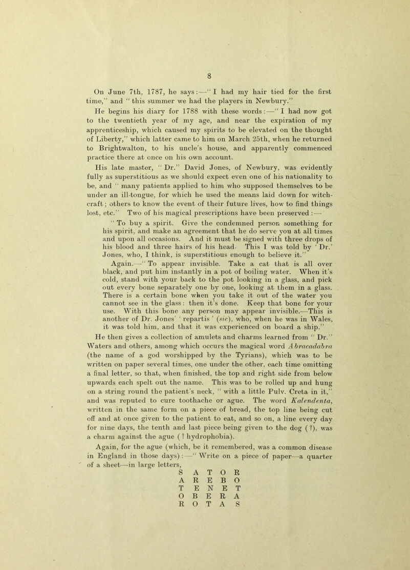 On June 7th, 1787, he says:—“I had my hair tied for the first time,” and “ this summer we had the players in Newbury.” He begins his diary for 1788 with these words:—“I had now got to the twentieth year of my age, and near the expiration of my apprenticeship, which caused my spirits to be elevated on the thought of Liberty,” which latter came to him on March 25th, when he returned to Brightwalton, to his ancle’s house, and apparently commenced practice there at once on his own account. His late master, Dr.” David Jones, of Newbury, was evidently fully as superstitious as we should expect even one of his nationality to be, and “ many patients applied to him who supposed themselves to be under an ill-tongue, for which he used the means laid down for witch- craft; others to know the event of their future lives, how to find things lost, etc.” Two of his magical prescriptions have been preserved : — “ To buy a spirit. Give the condemned person something for his spirit, and make an agreement that he do serve you at all times and upon all occasions. And it must be signed with three drops of his blood and three hairs of his head- This I was told by ‘ Dr.’ Jones, who, I think, is superstitious enough to believe it.” Again.—“ To appear invisible. Take a cat that is all over black, and put him instantly in a pot of boiling water. When it’s cold, stand with your back to the pot looking in a glass, and pick out every bone separately one by one, looking at them in a glass. There is a certain bone when you take it out of the water you cannot see in the glass: then it’s done. Keep that bone for your use. With this bone any person may appear invisible.—This is another of Dr. Jones' ‘ repartis ’ (sic), who, when he was in Wales, it was told him, and that it was experienced on board a ship.” He then gives a collection of amulets and charms learned from “ Dr.” Waters and others, among which occurs the magical word Abracadabra (the name of a god worshipped by the Tyrians), which was to be written on paper several times, one under the other, each time omitting a final letter, so that, when finished, the top and right side from below upwards each spelt out the name. This was to be rolled up and hung on a string round the patient’s neck, “ with a little Pulv. Creta in it,” and was reputed to cure toothache or ague. The word Kalendenta, written in the same form on a piece of bread, the top line being cut off and at once given to the patient to eat, and so on, a line every day for nine days, the tenth and last piece being given to the dog (?), was a charm against the ague (? hydrophobia). Again, for the ague (which, be it remembered, was a common disease in England in those days) :—“ Write on a piece of paper—a quarter of a sheet—in large letters, S A T O R A R E B O TENET O B E R A ROTAS