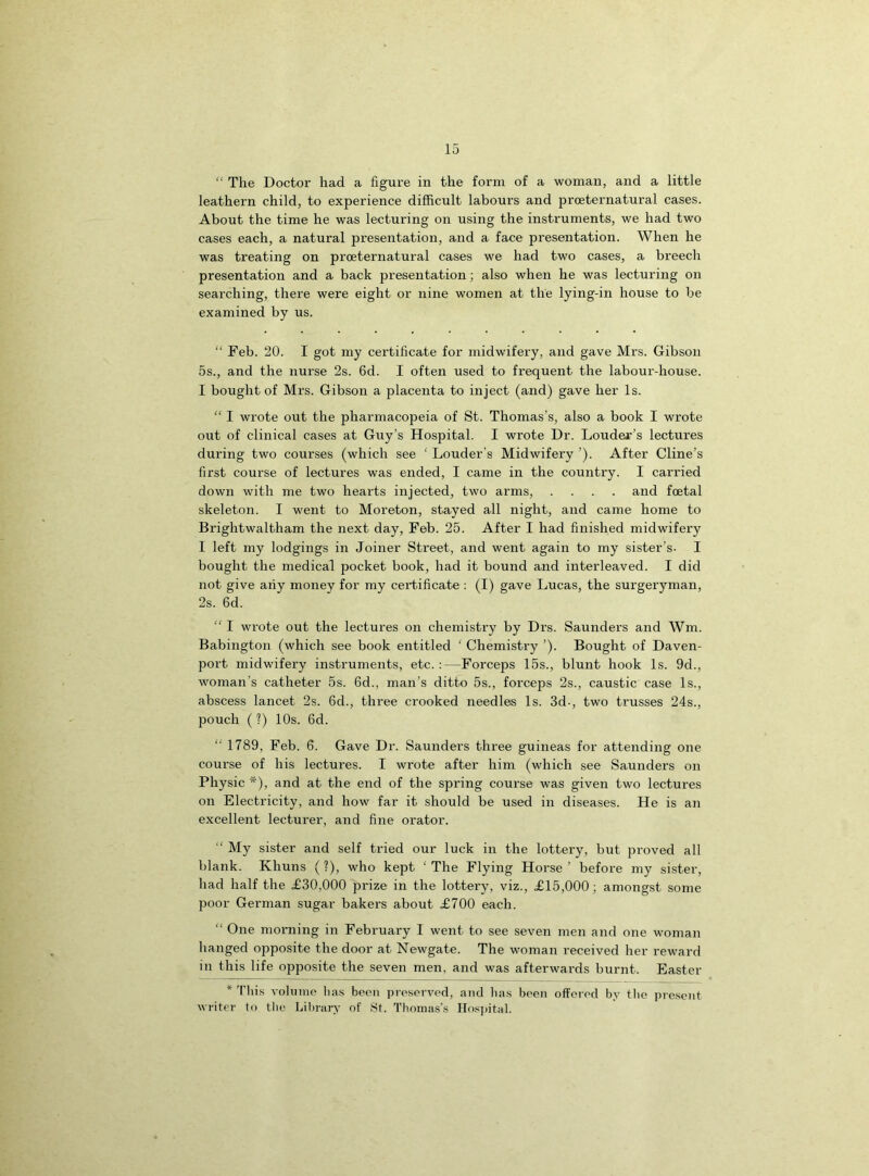 “ The Doctor had a figure in the form of a woman, and a little leathern child, to experience difficult labours and prceternatural cases. About the time he was lecturing on using the instruments, we had two cases each, a natural presentation, and a face presentation. When he was treating on proeternatural cases we had two cases, a breech presentation and a back presentation; also when he was lecturing on searching, there were eight or nine women at the lying-in house to be examined by us. “ Feb. 20. I got my certificate for midwifery, and gave Mrs. Gibson 5s., and the nurse 2s. 6d. I often used to frequent the labour-house. I bought of Mrs. Gibson a placenta to inject (and) gave her Is. “ I wrote out the pharmacopeia of St. Thomas’s, also a book I wrote out of clinical cases at Guy’s Hospital. I wrote Dr. Louder’s lectures during two courses (which see ' Louder's Midwifery ’). After Cline’s first course of lectures was ended, I came in the country. I carried down with me two hearts injected, two arms, .... and foetal skeleton. I went to Moreton, stayed all night, and came home to Brightwaltham the next day, Feb. 25. After I had finished midwifery I left my lodgings in Joiner Street, and went again to my sister’s- I bought the medical pocket book, had it bound and interleaved. I did not give aiiy money for my certificate : (I) gave Lucas, the surgeryman, 2s. 6d. “ I wrote out the lectures on chemistry by Drs. Saunders and Wrn. Babington (which see book entitled ‘ Chemistry ’). Bought of Daven- port midwifery instruments, etc.:—Forceps 15s., blunt hook Is. 9d., woman’s catheter 5s. 6d., man’s ditto 5s., forceps 2s., caustic case Is., abscess lancet 2s. 6d., three crooked needles Is. 3d-, two trusses 24s., pouch (?) 10s. 6d. “ 1789, Feb. 6. Gave Dr. Saunders three guineas for attending one course of his lectures. I wrote after him (which see Saunders on Physic *), and at the end of the spring course was given two lectures on Electricity, and how far it should be used in diseases. He is an excellent lecturer, and fine orator. “ My sister and self tried our luck in the lottery, but proved all blank. Khuns (?), who kept ‘ The Flying Horse ’ before my sister, had half the £30,000 prize in the lottery, viz., £15,000; amongst some poor German sugar bakers about £700 each. “ One morning in February I went to see seven men and one woman hanged opposite the door at Newgate. The woman received her reward in this life opposite the seven men, and was afterwards burnt. Easter * Tliis volume lias been preserved, and lias been offered by the present writer to the Library of St. Thomas’s Hospital.