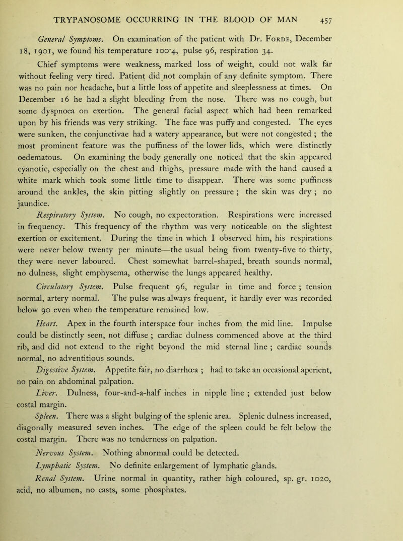 General Symptoms. On examination of the patient with Dr. Forde, December i 8, 1901, we found his temperature ioo-4, pulse 96, respiration 34. Chief symptoms were weakness, marked loss of weight, could not walk far without feeling very tired. Patient did not complain of any definite symptom. There was no pain nor headache, but a little loss of appetite and sleeplessness at times. On December 16 he had a slight bleeding from the nose. There was no cough, but some dyspnoea on exertion. The general facial aspect which had been remarked upon by his friends was very striking. The face was puffy and congested. The eyes were sunken, the conjunctivae had a watery appearance, but were not congested ; the most prominent feature was the puffiness of the lower lids, which were distinctly oedematous. On examining the body generally one noticed that the skin appeared cyanotic, especially on the chest and thighs, pressure made with the hand caused a white mark which took some little time to disappear. There was some puffiness around the ankles, the skin pitting slightly on pressure ; the skin was dry ; no jaundice. Respiratory System. No cough, no expectoration. Respirations were increased in frequency. This frequency of the rhythm was very noticeable on the slightest exertion or excitement. During the time in which I observed him, his respirations were never below twenty per minute—the usual being from twenty-five to thirty, they were never laboured. Chest somewhat barrel-shaped, breath sounds normal, no dulness, slight emphysema, otherwise the lungs appeared healthy. Circulatory System. Pulse frequent 96, regular in time and force ; tension normal, artery normal. The pulse was always frequent, it hardly ever was recorded below 90 even when the temperature remained low. Heart. Apex in the fourth interspace four inches from the mid line. Impulse could be distinctly seen, not diffuse ; cardiac dulness commenced above at the third rib, and did not extend to the right beyond the mid sternal line ; cardiac sounds normal, no adventitious sounds. Digestive System. Appetite fair, no diarrhoea ; had to take an occasional aperient, no pain on abdominal palpation. Liver. Dulness, four-and-a-half inches in nipple line ; extended just below costal margin. Spleen. There was a slight bulging of the splenic area. Splenic dulness increased, diagonally measured seven inches. The edge of the spleen could be felt below the costal margin. There was no tenderness on palpation. Nervous System. Nothing abnormal could be detected. Lymphatic System. No definite enlargement of lymphatic glands. Renal System. Urine normal in quantity, rather high coloured, sp. gr. 1020, acid, no albumen, no casts, some phosphates.