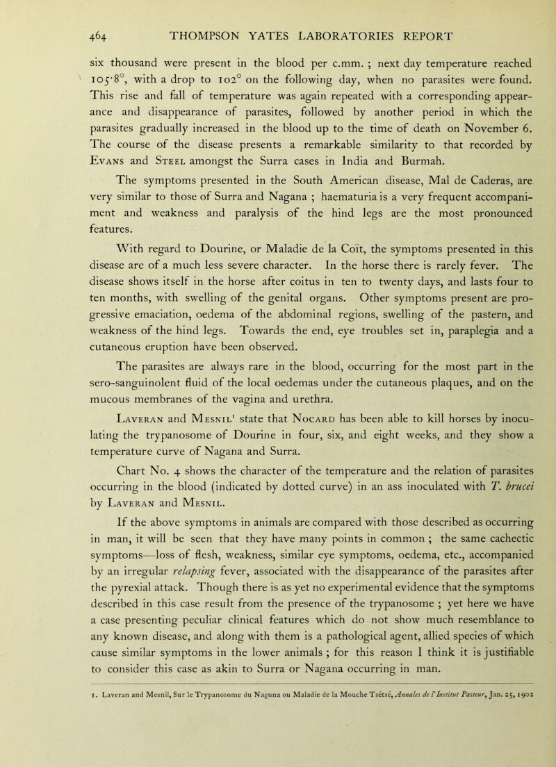 six thousand were present in the blood per c.mm. ; next day temperature reached 105’8°, with a drop to 102° on the following day, when no parasites were found. This rise and fall of temperature was again repeated with a corresponding appear- ance and disappearance of parasites, followed by another period in which the parasites gradually increased in the blood up to the time of death on November 6. The course of the disease presents a remarkable similarity to that recorded by Evans and Steel amongst the Surra cases in India and Burmah. The symptoms presented in the South American disease, Mai de Caderas, are very similar to those of Surra and Nagana ; haematuria is a very frequent accompani- ment and weakness and paralysis of the hind legs are the most pronounced features. With regard to Dourine, or Maladie de la Coi't, the symptoms presented in this disease are of a much less severe character. In the horse there is rarely fever. The disease shows itself in the horse after coitus in ten to twenty days, and lasts four to ten months, with swelling of the genital organs. Other symptoms present are pro- gressive emaciation, oedema of the abdominal regions, swelling of the pastern, and weakness of the hind legs. Towards the end, eye troubles set in, paraplegia and a cutaneous eruption have been observed. The parasites are always rare in the blood, occurring for the most part in the sero-sanguinolent fluid of the local oedemas under the cutaneous plaques, and on the mucous membranes of the vagina and urethra. Laveran and Mesnil1 state that Nocard has been able to kill horses by inocu- lating the trypanosome of Dourine in four, six, and eight weeks, and they show a temperature curve of Nagana and Surra. Chart No. 4 shows the character of the temperature and the relation of parasites occurring in the blood (indicated by dotted curve) in an ass inoculated with T. brucei by Laveran and Mesnil. If the above symptoms in animals are compared with those described as occurring in man, it will be seen that they have many points in common ; the same cachectic symptoms—loss of flesh, weakness, similar eye symptoms, oedema, etc., accompanied by an irregular relapsing fever, associated with the disappearance of the parasites after the pyrexial attack. Though there is as yet no experimental evidence that the symptoms described in this case result from the presence of the trypanosome ; yet here we have a case presenting peculiar clinical features which do not show much resemblance to any known disease, and along with them is a pathological agent, allied species of which cause similar symptoms in the lower animals ; tor this reason I think it is justifiable to consider this case as akin to Surra or Nagana occurring in man. 1. Laveran and Mesnil, Sur le Trypanosome do Naguna ou Maladie de la Mouche Tsetse, Annales de I'Institut Pasteur, Jan. 25, 1902