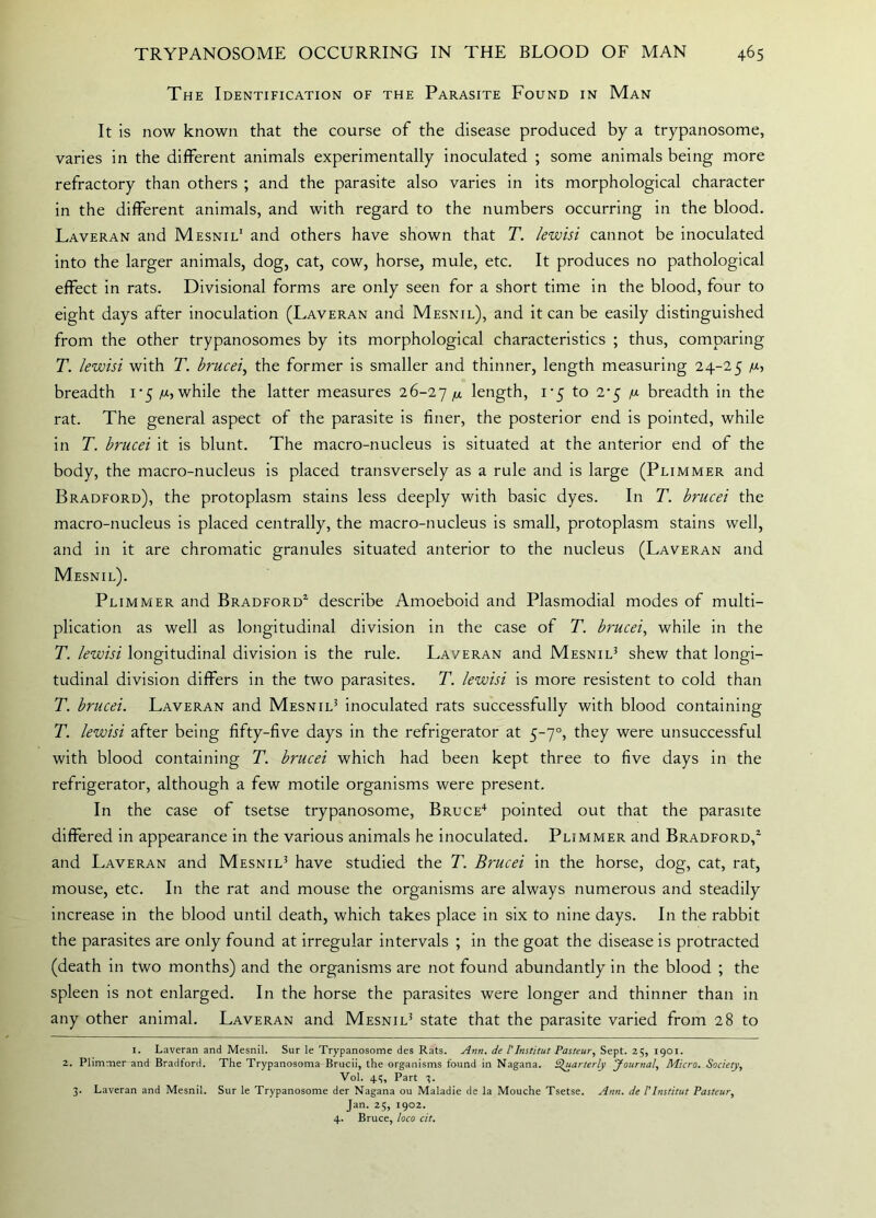 The Identification of the Parasite Found in Man It is now known that the course of the disease produced by a trypanosome, varies in the different animals experimentally inoculated ; some animals being more refractory than others ; and the parasite also varies in its morphological character in the different animals, and with regard to the numbers occurring in the blood. Laveran and Mesnil1 and others have shown that T. lewisi cannot be inoculated into the larger animals, dog, cat, cow, horse, mule, etc. It produces no pathological effect in rats. Divisional forms are only seen for a short time in the blood, four to eight days after inoculation (Laveran and Mesnil), and it can be easily distinguished from the other trypanosomes by its morphological characteristics ; thus, comparing T. lewisi with T. brucei, the former is smaller and thinner, length measuring 24-25 u-, breadth 1 ‘5 /x, while the latter measures 26-27 M length, 1*5 to 2^5 /j. breadth in the rat. The general aspect of the parasite is finer, the posterior end is pointed, while in T. brucei it is blunt. The macro-nucleus is situated at the anterior end of the body, the macro-nucleus is placed transversely as a rule and is large (Plimmer and Bradford), the protoplasm stains less deeply with basic dyes. In T. brucei the macro-nucleus is placed centrally, the macro-nucleus is small, protoplasm stains well, and in it are chromatic granules situated anterior to the nucleus (Laveran and Mesnil). Plimmer and Bradford2 3 describe Amoeboid and Plasmodial modes of multi- plication as well as longitudinal division in the case of T. brucei, while in the T. lewisi longitudinal division is the rule. Laveran and Mesnil5 shew that longi- tudinal division differs in the two parasites. T. lewisi is more resistent to cold than T. brucei. Laveran and Mesnil5 inoculated rats successfully with blood containing T. lewisi after being fifty-five days in the refrigerator at 5-70, they were unsuccessful with blood containing T. brucei which had been kept three to five days in the refrigerator, although a few motile organisms were present. In the case of tsetse trypanosome, Bruce4 pointed out that the parasite differed in appearance in the various animals he inoculated. Plimmer and Bradford,2 and Laveran and Mesnil5 have studied the T. Brucei in the horse, dog, cat, rat, mouse, etc. In the rat and mouse the organisms are always numerous and steadily increase in the blood until death, which takes place in six to nine days. In the rabbit the parasites are only found at irregular intervals ; in the goat the disease is protracted (death in two months) and the organisms are not found abundantly in the blood ; the spleen is not enlarged. In the horse the parasites were longer and thinner than in any other animal. Laveran and Mesnil5 state that the parasite varied from 28 to I. Laveran and Mesnil. Sur le Trypanosome des Rats. Ann. de l' Institut Pasteur, Sept. 25, 1901. 2. Plimmer and Bradford. The Trypanosoma Brucii, the organisms found in Nagana. Quarterly Journal, Micro. Society, Vol. 43, Part 3. 3. Laveran and Mesnil. Sur le Trypanosome der Nagana ou Maladie de la Mouche Tsetse. Ann. de /’Institut Pasteur, Jan. 25, 1902. 4. Bruce, loco cit.