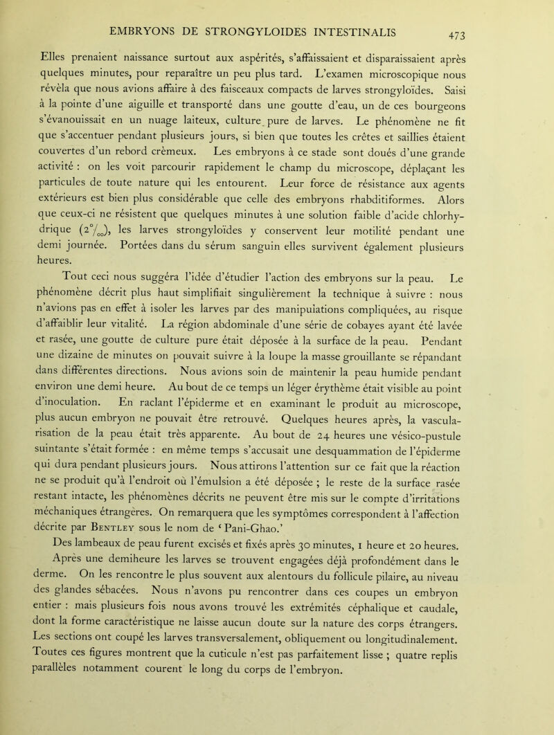 EMBRYONS DE STRONGYLOIDES INTESTINALIS 473 Elles prenaient naissance surtout aux aspérités, s’affaissaient et disparaissaient après quelques minutes, pour reparaître un peu plus tard. L’examen microscopique nous révéla que nous avions affaire à des faisceaux compacts de larves strongyloïdes. Saisi à la pointe d’une aiguille et transporté dans une goutte d’eau, un de ces bourgeons s’évanouissait en un nuage laiteux, culture pure de larves. Le phénomène ne fit que s’accentuer pendant plusieurs jours, si bien que toutes les crêtes et saillies étaient couvertes d’un rebord crémeux. Les embryons à ce stade sont doués d’une grande activité : on les voit parcourir rapidement le champ du microscope, déplaçant les particules de toute nature qui les entourent. Leur force de résistance aux agents extérieurs est bien plus considérable que celle des embryons rhabditiformes. Alors que ceux-ci ne résistent que quelques minutes à une solution faible d’acide chlorhy- drique (2°/oo), les larves strongyloïdes y conservent leur motilité pendant une demi journée. Portées dans du sérum sanguin elles survivent également plusieurs heures. Tout ceci nous suggéra l’idée d’étudier l’action des embryons sur la peau. Le phénomène décrit plus haut simplifiait singulièrement la technique à suivre : nous n avions pas en effet à isoler les larves par des manipulations compliquées, au risque d affaiblir leur vitalité. La région abdominale d’une série de cobayes ayant été lavée et rasée, une goutte de culture pure était déposée à la surface de la peau. Pendant une dizaine de minutes on pouvait suivre à la loupe la masse grouillante se répandant dans différentes directions. Nous avions soin de maintenir la peau humide pendant environ une demi heure. Au bout de ce temps un léger érythème était visible au point d inoculation. En raclant l’épiderme et en examinant le produit au microscope, plus aucun embryon ne pouvait être retrouvé. Quelques heures après, la vascula- risation de la peau était très apparente. Au bout de 24 heures une vésico-pustule suintante s’était formée : en même temps s’accusait une desquammation de l’épiderme qui dura pendant plusieurs jours. Nous attirons l’attention sur ce fait que la réaction ne se produit qu a 1 endroit où 1 émulsion a été déposée ; le reste de la surface rasée restant intacte, les phénomènes décrits ne peuvent être mis sur le compte d’irritations méchaniques étrangères. On remarquera que les symptômes correspondent à l’affection décrite par Bentley sous le nom de {Pani-Ghao.’ Des lambeaux de peau furent excisés et fixés après 30 minutes, 1 heure et 20 heures. Après une demiheure les larves se trouvent engagées déjà profondément dans le derme. On les rencontre le plus souvent aux alentours du follicule pilaire, au niveau des glandes sébacées. Nous n’avons pu rencontrer dans ces coupes un embryon entier : mais plusieurs fois nous avons trouvé les extrémités céphalique et caudale, dont la forme caractéristique ne laisse aucun doute sur la nature des corps étrangers. Les sections ont coupe les larves transversalement, obliquement ou longitudinalement. Toutes ces figures montrent que la cuticule n’est pas parfaitement lisse ; quatre replis parallèles notamment courent le long du corps de l’embryon.