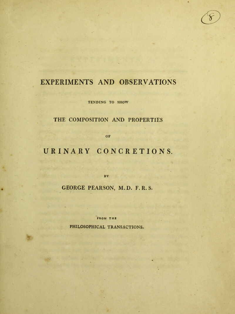 EXPERIMENTS AND OBSERVATIONS TENDING TO SHOW THE COMPOSITION AND PROPERTIES OF URINARY CONCRETIONS. BY GEORGE PEARSON, M. D. F. R. S. FROM THE PHILOSOPHICAL TRANSACTIONS.