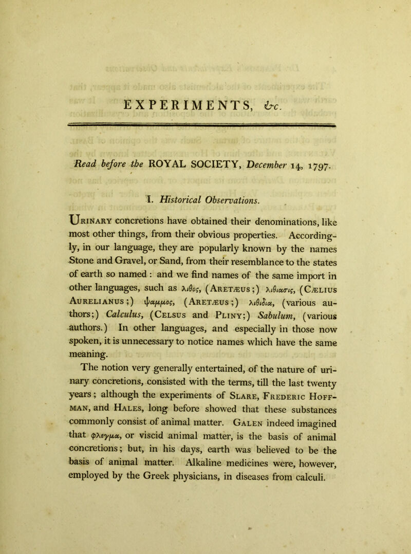 EXPERIMENTS, h-€. Read before the ROYAL SOCIETY, December 14, 1797. I. Historical Observations. Urinary concretions have obtained their denominations, like most other things, from their obvious properties. According- ly, in our language, they are popularly known by the names Stone and Gravel, or Sand, from their resemblance to the states of earth so named : and we find names of the same import in other languages, such as \iQog, (Aret^us;) (C^lius Aurelianus;) (Aret.®us;) (various au- thors;) Calculus, (Celsus and Pliny;) Sabulum, (various authors.) In other languages, and especially in those now spoken, it is unnecessary to notice names which have the same meaning. The notion very generally entertained, of the nature of uri- nary concretions, consisted with the terms, till the last twenty years; although the experiments of Slare, Frederic Hoff- man, and Hales, long before showed that these substances commonly consist of animal matter. Galen indeed imagined that (pxeyfix, or viscid animal matter, is the basis of animal concretions; but, in his days, earth was believed to be the basis of animal matter. Alkaline medicines were, however, employed by the Greek physicians, in diseases from calculi.