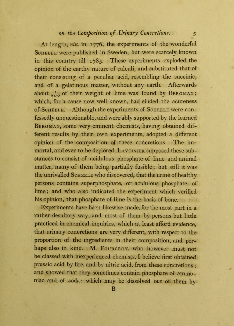 At length, viz. in 1776, the experiments of the wonderful ScHEELE were published in Sweden, but were scarcely known in this country till 1785. These experiments exploded the opinion of the earthy nature of calculi, and substituted that of their consisting of a peculiar acid, resembling the succinic, and of a gelatinous matter, without any earth. Afterwards about of their weight of lime was found by Bergman ; which, for a cause now well known, had eluded the acuteness of ScHEELE. Although the experiments of Scheele were con- fessedly unquestionable, and were ably supported by the learned Bergman, some very eminent chemists, having obtained dif- ferent results by their own experiments, adopted a different opinion of the composition of these concretions. The im- mortal, and ever to be deplored, Lavoisier supposed these sub- stances to consist of acidulous phosphate of lime and animal matter, many of them being partially fusible; but still it was the unrivalled Scheele who discovered, that the urine of healthy persons contains superphosphate, or acidulous phosphate, of lime; and who also indicated the experiment which verified his opinion, that phosphate of lime is the basis of bone. Experiments have been likewise made, for the most part in a rather desultory way, and most of them by persons but little practiced in chemical inquiries, which at least afford evidence, that urinary concretions are very different, with respect to the proportion of the ingredients in their composition, and per- haps also in kind. M. Fourcroy, who however must not be classed with inexperienced chemists, I believe first obtained prussic acid by fire, and by nitric acid, from these concretions; and showed that they sometimes contain phosphate of ammo- niac and of soda; which may be dissolved out of them by B