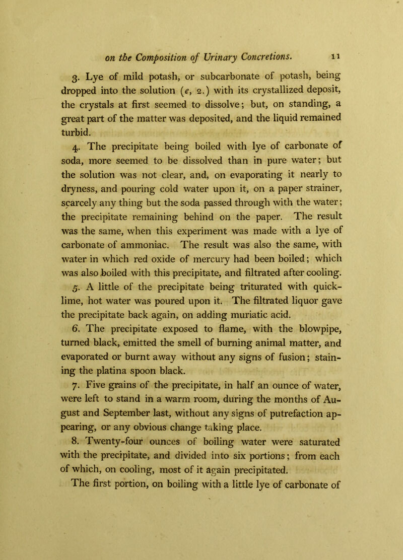 3. Lye of mild potash, or subcarbonate of potash, being dropped into the solution (^, 2.) with its crystallized deposit, the crystals at first seemed to dissolve; but, on standing, a great part of the matter was deposited, and the liquid remained turbid. 4. The precipitate being boiled with lye of carbonate of soda, more seemed to be dissolved than in pure water; but the solution was not clear, and, on evaporating it nearly to dryness, and pouring cold water upon it, on a paper strainer, scarcely any thing but the soda passed through with the water; the precipitate remaining behind on the paper. The result was the same, when this experiment was made with a lye of carbonate of ammoniac. The result was also the same, with water in which red oxide of mercury had been boiled; which was also boiled with this precipitate, and filtrated after cooling. 5. A little of the precipitate being triturated with quick- lime, hot water was poured upon it. The filtrated liquor gave the precipitate back again, on adding muriatic acid. 6. The precipitate exposed to flame, with the blowpipe, turned black, emitted the smell of burning animal matter, and evaporated or burnt away without any signs of fusion; stain- ing the platina spoon black. 7. Five grains of the precipitate, in half an ounce of water, were left to stand in a warm room, during the months of Au- gust and September last, without any signs of putrefaction ap- pearing, or any obvious change taking place. 8. Twenty-four ounces of boiling water were saturated with the precipitate, and divided into six portions; from each of which, on cooling, most of it again precipitated. The first portion, on boiling with a little lye of carbonate of